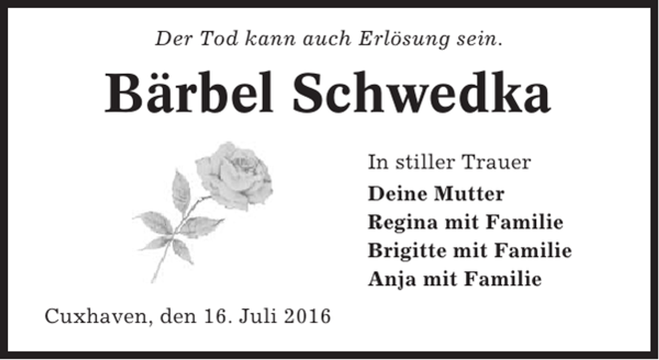 <p>Der Tod kann auch Erlösung sein.</p>
<p>Bärbel Schwedka<br />In stiller Trauer<br />Deine Mutter<br />Regina mit Familie<br />Brigitte mit Familie<br />Anja mit Familie<br />Cuxhaven, den 16. Juli 2016</p>
