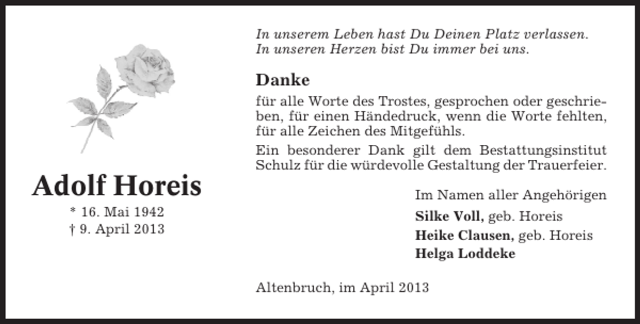 <p>In unserem Leben hast Du Deinen Platz verlassen.<br />In unseren Herzen bist Du immer bei uns.</p><p>Danke<br />für alle Worte des Trostes, gesprochen oder geschrieben, für einen Händedruck, wenn die Worte fehlten,<br />für alle Zeichen des Mitgefühls.<br />Ein besonderer Dank gilt dem Bestattungsinstitut<br />Schulz für die würdevolle Gestaltung der Trauerfeier.</p><p>Adolf Horeis<br />* 16. Mai 1942<br />† 9. April 2013</p><p>Im Namen aller Angehörigen<br />Silke Voll, geb. Horeis<br />Heike Clausen, geb. Horeis<br />Helga Loddeke<br />Altenbruch, im April 2013</p>