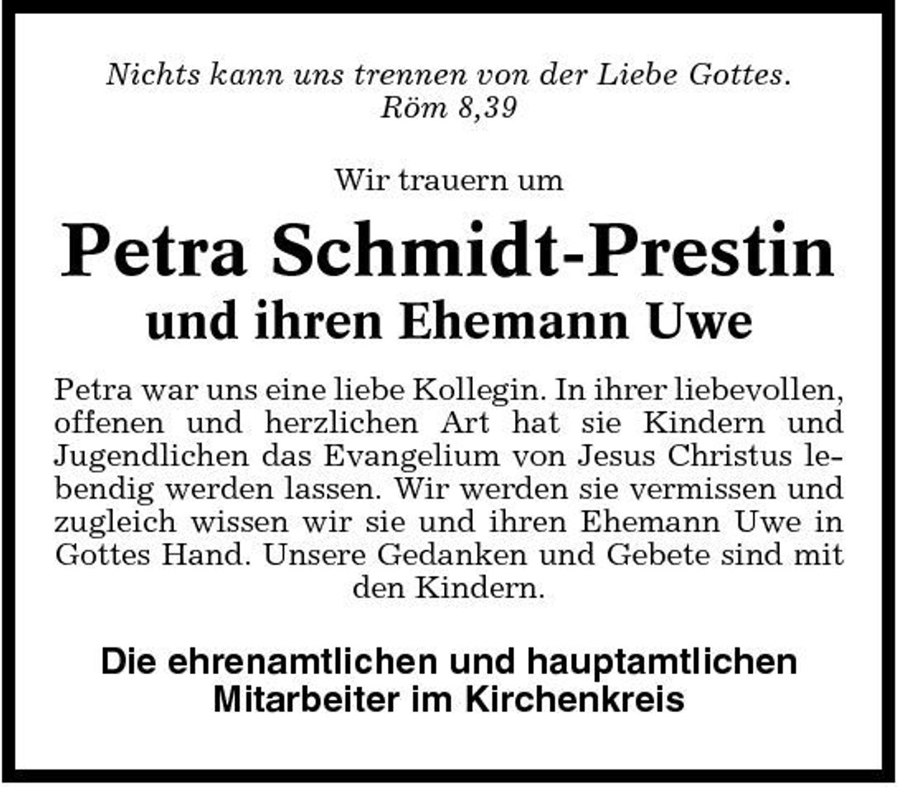<p>Nichts kann uns trennen von der Liebe Gottes. Röm 8,39 Wir trauern um</p><p>Petra Schmidt-Prestin<br />und ihren Ehemann Uwe<br />Petra war uns eine liebe Kollegin. In ihrer liebevollen, offenen und herzlichen Art hat sie Kindern und Jugendlichen das Evangelium von Jesus Christus lebendig werden lassen. Wir werden sie vermissen und zugleich wissen wir sie und ihren Ehemann Uwe in Gottes Hand. Unsere Gedanken und Gebete sind mit den Kindern.</p><p>Die ehrenamtlichen und hauptamtlichen Mitarbeiter im Kirchenkreis</p>