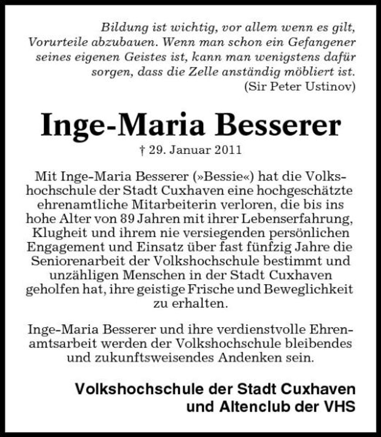 <p>Bildung ist wichtig, vor allem wenn es gilt, Vorurteile abzubauen. Wenn man schon ein Gefangener seines eigenen Geistes ist, kann man wenigstens dafür sorgen, dass die Zelle anständig möbliert ist. (Sir Peter Ustinov)</p><p>Inge-Maria Besserer<br />† 29. Januar 2011</p><p>Mit Inge-Maria Besserer (»Bessie«) hat die Volkshochschule der Stadt Cuxhaven eine hochgeschätzte ehrenamtliche Mitarbeiterin verloren, die bis ins hohe Alter von 89 Jahren mit ihrer Lebenserfahrung, Klugheit und ihrem nie versiegenden persönlichen Engagement und Einsatz über fast fünfzig Jahre die Seniorenarbeit der Volkshochschule bestimmt und unzähligen Menschen in der Stadt Cuxhaven geholfen hat, ihre geistige Frische und Beweglichkeit zu erhalten. Inge-Maria Besserer und ihre verdienstvolle Ehrenamtsarbeit werden der Volkshochschule bleibendes und zukunftsweisendes Andenken sein.</p><p>Volkshochschule der Stadt Cuxhaven und Altenclub der VHS</p>