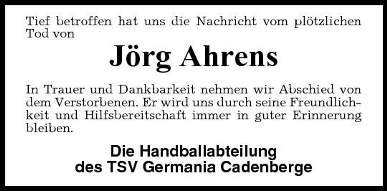 <p>Tief betroffen hat uns die Nachricht vom plötzlichen Tod von</p><p>Jörg Ahrens<br />In Trauer und Dankbarkeit nehmen wir Abschied von dem Verstorbenen. Er wird uns durch seine Freundlichkeit und Hilfsbereitschaft immer in guter Erinnerung bleiben.</p><p>Die Handballabteilung des TSV Germania Cadenberge</p>