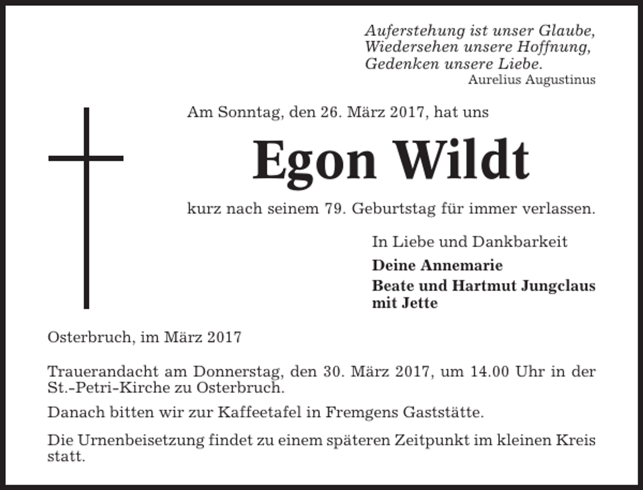 <p>Auferstehung ist unser Glaube,<br />Wiedersehen unsere Hoffnung,<br />Gedenken unsere Liebe.<br />Aurelius Augustinus</p><p>Am Sonntag, den 26. März 2017, hat uns</p><p>Egon Wildt<br />kurz nach seinem 79. Geburtstag für immer verlassen.<br />In Liebe und Dankbarkeit<br />Deine Annemarie<br />Beate und Hartmut Jungclaus<br />mit Jette<br />Osterbruch, im März 2017<br />Trauerandacht am Donnerstag, den 30. März 2017, um 14.00 Uhr in der<br />St.-Petri-Kirche zu Osterbruch.<br />Danach bitten wir zur Kaffeetafel in Fremgens Gaststätte.<br />Die Urnenbeisetzung findet zu einem späteren Zeitpunkt im kleinen Kreis<br />statt.</p>