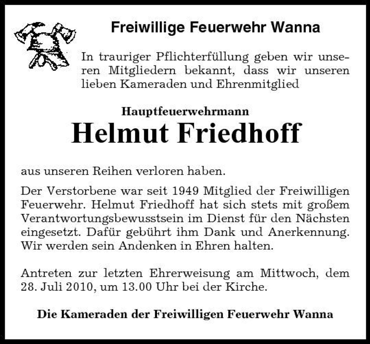 <p>Freiwillige Feuerwehr Wanna<br />In trauriger Pflichterfüllung geben wir unseren Mitgliedern bekannt, dass wir unseren lieben Kameraden und Ehrenmitglied Hauptfeuerwehrmann</p><p>Helmut Friedhoff<br />aus unseren Reihen verloren haben. Der Verstorbene war seit 1949 Mitglied der Freiwilligen Feuerwehr. Helmut Friedhoff hat sich stets mit großem Verantwortungsbewusstsein im Dienst für den Nächsten eingesetzt. Dafür gebührt ihm Dank und Anerkennung. Wir werden sein Andenken in Ehren halten. Antreten zur letzten Ehrerweisung am Mittwoch, dem 28. Juli 2010, um 13.00 Uhr bei der Kirche. Die Kameraden der Freiwilligen Feuerwehr Wanna</p>