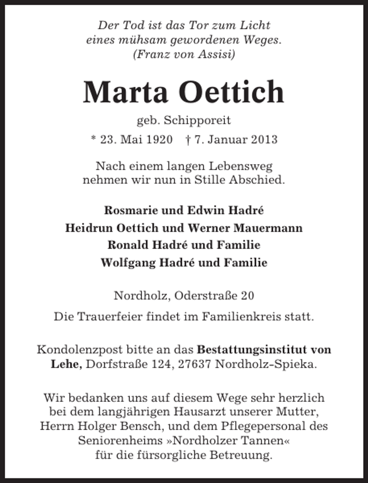 <p>Der Tod ist das Tor zum Licht<br />eines mühsam gewordenen Weges.<br />(Franz von Assisi)</p><p>Marta Oettich<br />geb. Schipporeit<br />* 23. Mai 1920</p><p>† 7. Januar 2013</p><p>Nach einem langen Lebensweg<br />nehmen wir nun in Stille Abschied.<br />Rosmarie und Edwin Hadré<br />Heidrun Oettich und Werner Mauermann<br />Ronald Hadré und Familie<br />Wolfgang Hadré und Familie<br />Nordholz, Oderstraße 20<br />Die Trauerfeier findet im Familienkreis statt.<br />Kondolenzpost bitte an das Bestattungsinstitut von<br />Lehe, Dorfstraße 124, 27637 Nordholz-Spieka.<br />Wir bedanken uns auf diesem Wege sehr herzlich<br />bei dem langjährigen Hausarzt unserer Mutter,<br />Herrn Holger Bensch, und dem Pflegepersonal des<br />Seniorenheims »Nordholzer Tannen«<br />für die fürsorgliche Betreuung.</p>