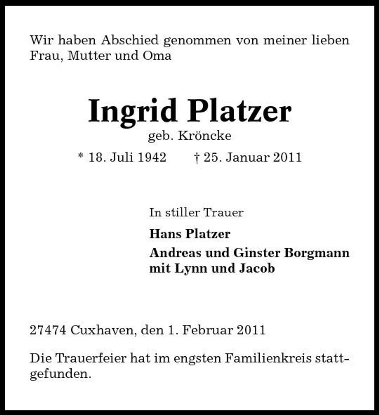 <p>Wir haben Abschied genommen von meiner lieben Frau, Mutter und Oma</p><p>Ingrid Platzer<br />geb. Kröncke * 18. Juli 1942 † 25. Januar 2011</p><p>In stiller Trauer</p><p>Hans Platzer Andreas und Ginster Borgmann mit Lynn und Jacob</p><p>27474 Cuxhaven, den 1. Februar 2011 Die Trauerfeier hat im engsten Familienkreis stattgefunden.</p>