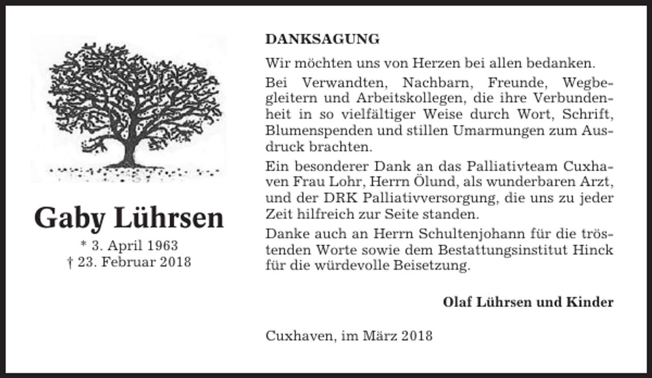 <p>DANKSAGUNG</p><p>Gaby Lührsen<br />* 3. April 1963<br />† 23. Februar 2018</p><p>Wir möchten uns von Herzen bei allen bedanken.<br />Bei Verwandten, Nachbarn, Freunde, Wegbegleitern und Arbeitskollegen, die ihre Verbundenheit in so vielfältiger Weise durch Wort, Schrift,<br />Blumenspenden und stillen Umarmungen zum Ausdruck brachten.<br />Ein besonderer Dank an das Palliativteam Cuxhaven Frau Lohr, Herrn Ölund, als wunderbaren Arzt,<br />und der DRK Palliativversorgung, die uns zu jeder<br />Zeit hilfreich zur Seite standen.<br />Danke auch an Herrn Schultenjohann für die tröstenden Worte sowie dem Bestattungsinstitut Hinck<br />für die würdevolle Beisetzung.<br />Olaf Lührsen und Kinder<br />Cuxhaven, im März 2018</p>