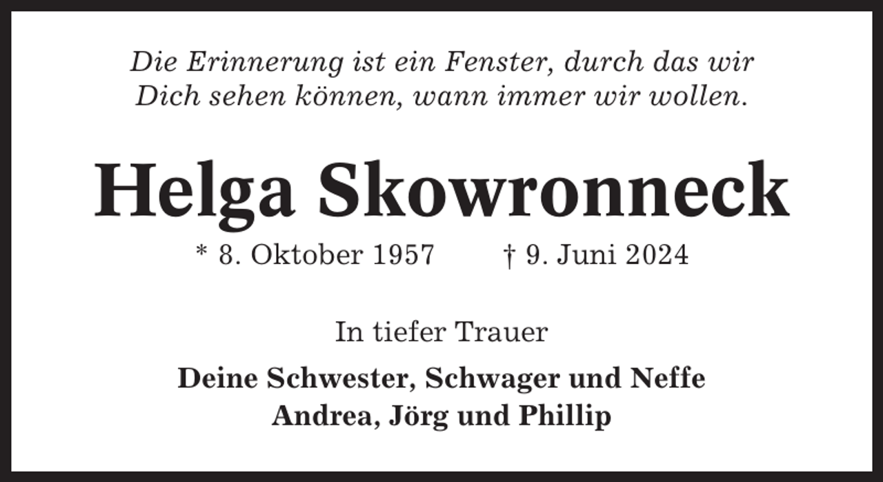 <p>Die Erinnerung ist ein Fenster, durch das wir<br />Dich sehen können, wann immer wir wollen.</p><p>Helga Skowronneck<br />* 8. Oktober 1957</p><p>† 9. Juni 2024</p><p>In tiefer Trauer<br />Deine Schwester, Schwager und Neffe<br />Andrea, Jörg und Phillip</p>