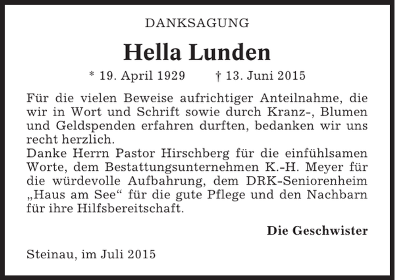 <p>DANKSAGUNG</p><p>Hella Lunden<br />* 19. April 1929</p><p>† 13. Juni 2015</p><p>Für die vielen Beweise aufrichtiger Anteilnahme, die<br />wir in Wort und Schrift sowie durch Kranz-, Blumen<br />und Geldspenden erfahren durften, bedanken wir uns<br />recht herzlich.<br />Danke Herrn Pastor Hirschberg für die einfühlsamen<br />Worte, dem Bestattungsunternehmen K.-H. Meyer für<br />die würdevolle Aufbahrung, dem DRK-Seniorenheim<br />„Haus am See“ für die gute Pflege und den Nachbarn<br />für ihre Hilfsbereitschaft.<br />Die Geschwister<br />Steinau, im Juli 2015</p>