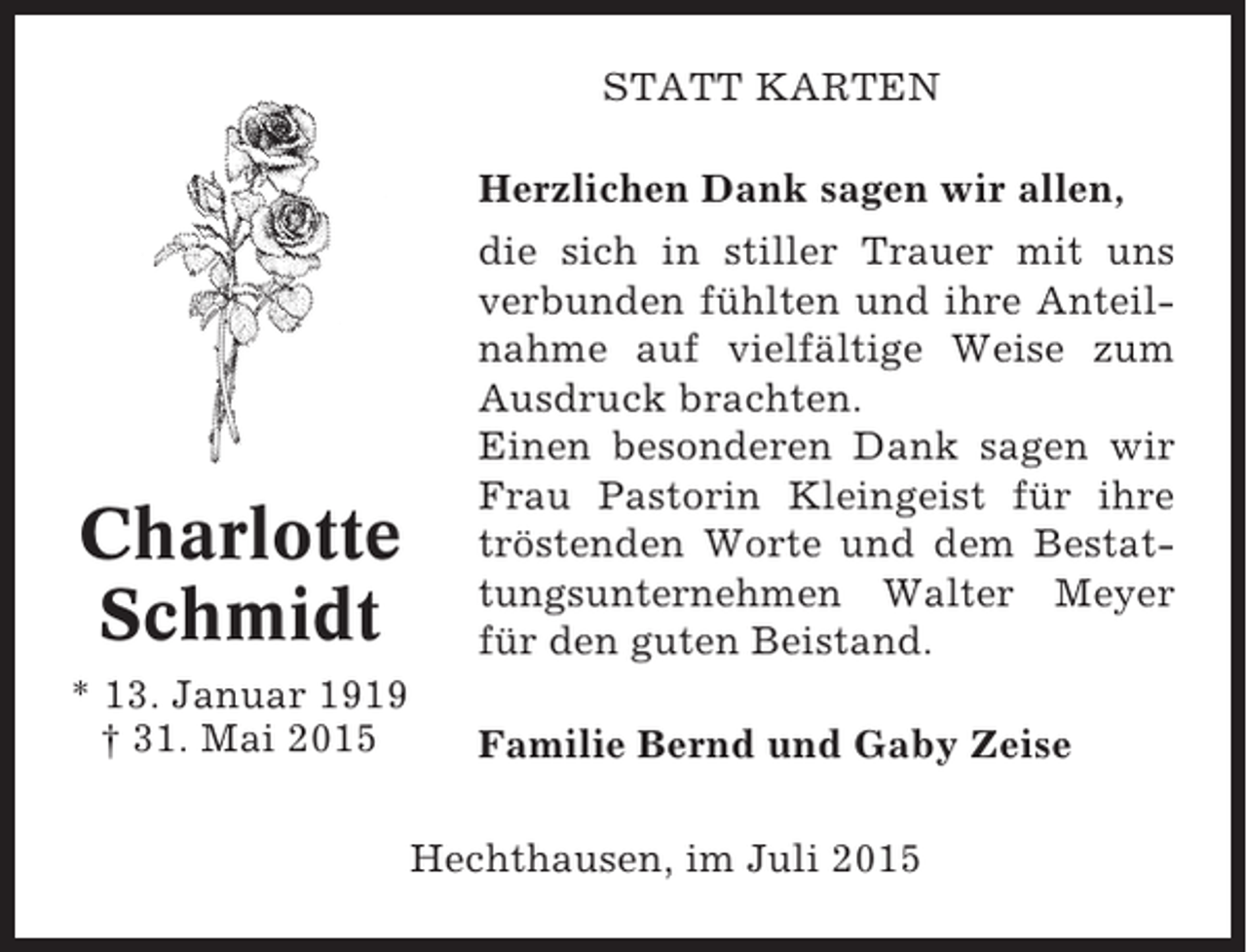 <p>STATT KARTEN<br />Herzlichen Dank sagen wir allen,</p><p>Charlotte<br />Schmidt</p><p>die sich in stiller Trauer mit uns<br />verbunden fühlten und ihre Anteilnahme auf vielfältige Weise zum<br />Ausdruck brachten.<br />Einen besonderen Dank sagen wir<br />Frau Pastorin Kleingeist für ihre<br />tröstenden Worte und dem Bestattungsunternehmen Walter Meyer<br />für den guten Beistand.</p><p>* 13. Januar 1919<br />† 31. Mai 2015</p><p>Familie Bernd und Gaby Zeise<br />Hechthausen, im Juli 2015</p>