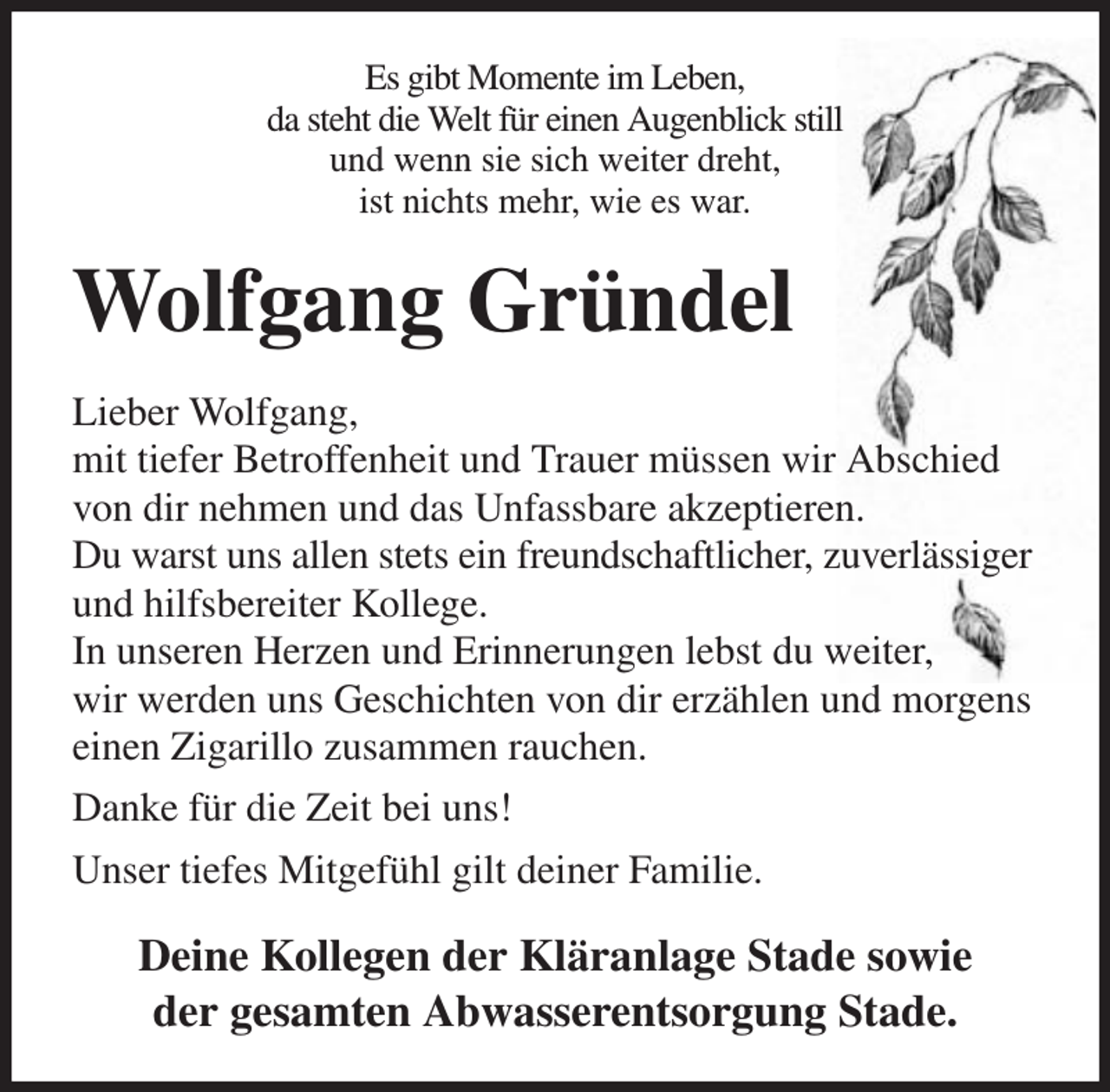 <p>Es gibt Momente im Leben,<br />da steht die Welt für einen Augenblick still<br />und wenn sie sich weiter dreht,<br />ist nichts mehr, wie es war.</p><p>Wolfgang Gründel<br />Lieber Wolfgang,<br />mit tiefer Betroffenheit und Trauer müssen wir Abschied<br />von dir nehmen und das Unfassbare akzeptieren.<br />Du warst uns allen stets ein freundschaftlicher, zuverlässiger<br />und hilfsbereiter Kollege.<br />In unseren Herzen und Erinnerungen lebst du weiter,<br />wir werden uns Geschichten von dir erzählen und morgens<br />einen Zigarillo zusammen rauchen.<br />Danke für die Zeit bei uns!<br />Unser tiefes Mitgefühl gilt deiner Familie.</p><p>Deine Kollegen der Kläranlage Stade sowie<br />der gesamten Abwasserentsorgung Stade.</p>
