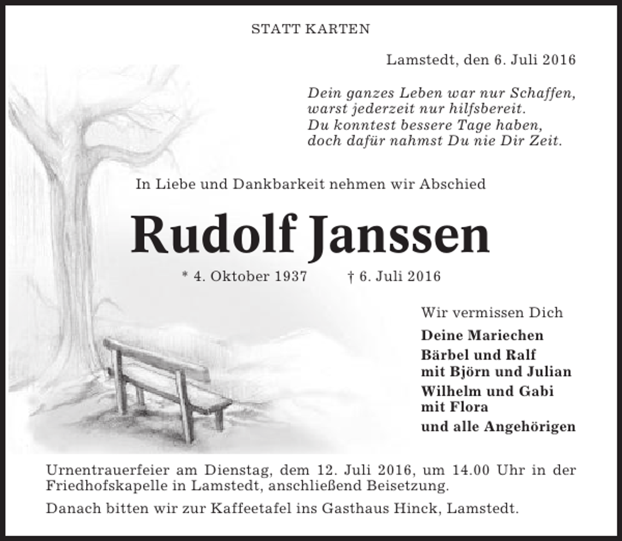 <p>STATT KARTEN</p><p>Lamstedt, den 6. Juli 2016<br />Dein ganzes Leben war nur Schaffen,<br />warst jederzeit nur hilfsbereit.<br />Du konntest bessere Tage haben,<br />doch dafür nahmst Du nie Dir Zeit.<br />In Liebe und Dankbarkeit nehmen wir Abschied</p><p>Rudolf Janssen<br />* 4. Oktober 1937</p><p>† 6. Juli 2016<br />Wir vermissen Dich<br />Deine Mariechen<br />Bärbel und Ralf<br />mit Björn und Julian<br />Wilhelm und Gabi<br />mit Flora<br />und alle Angehörigen</p><p>Urnentrauerfeier am Dienstag, dem 12. Juli 2016, um 14.00 Uhr in der<br />Friedhofskapelle in Lamstedt, anschließend Beisetzung.<br />Danach bitten wir zur Kaffeetafel ins Gasthaus Hinck, Lamstedt.</p>