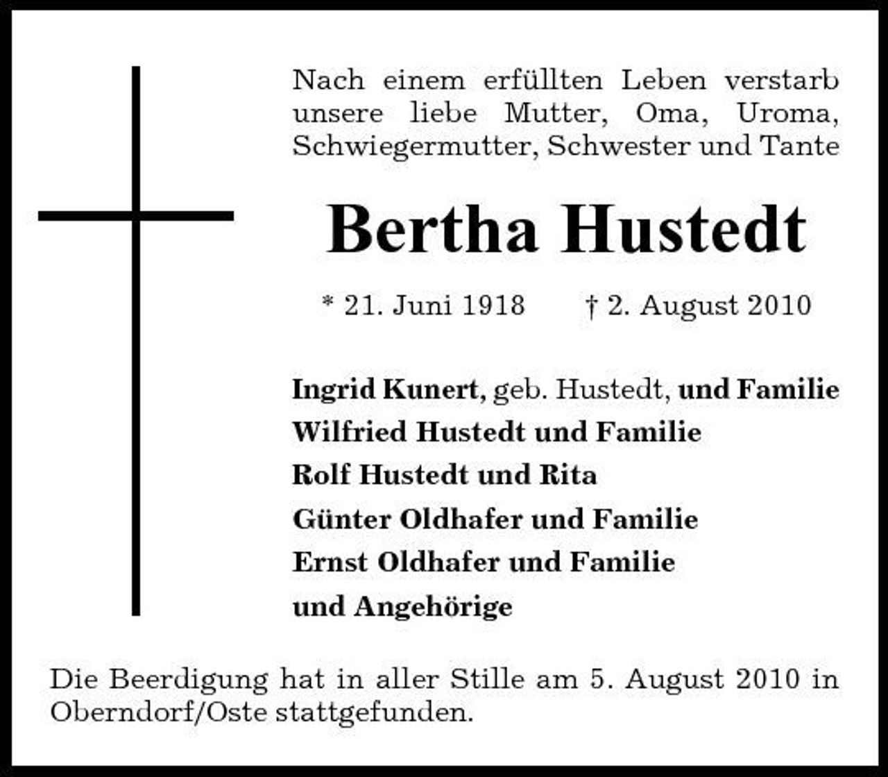 <p>Nach einem erfüllten Leben verstarb unsere liebe Mutter, Oma, Uroma, Schwiegermutter, Schwester und Tante</p><p>Bertha Hustedt<br />* 21. Juni 1918 † 2. August 2010 Ingrid Kunert, geb. Hustedt, und Familie Wilfried Hustedt und Familie Rolf Hustedt und Rita Günter Oldhafer und Familie Ernst Oldhafer und Familie und Angehörige Die Beerdigung hat in aller Stille am 5. August 2010 in Oberndorf/Oste stattgefunden.</p>
