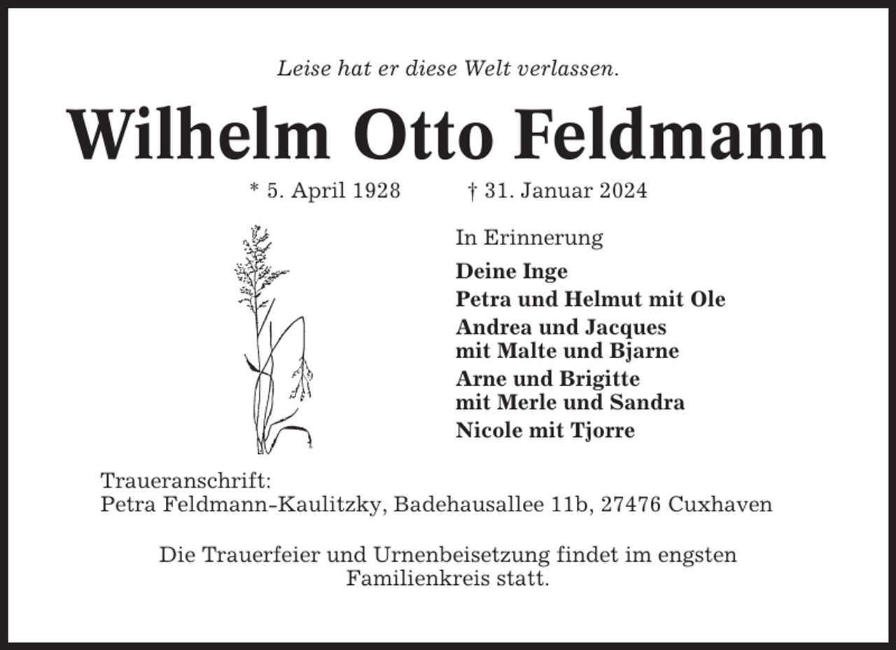 <p>Leise hat er diese Welt verlassen.</p><p>Wilhelm Otto Feldmann<br />* 5. April 1928</p><p>† 31. Januar 2024<br />In Erinnerung<br />Deine Inge<br />Petra und Helmut mit Ole<br />Andrea und Jacques<br />mit Malte und Bjarne<br />Arne und Brigitte<br />mit Merle und Sandra<br />Nicole mit Tjorre</p><p>Traueranschrift:<br />Petra Feldmann-Kaulitzky, Badehausallee 11b, 27476 Cuxhaven<br />Die Trauerfeier und Urnenbeisetzung findet im engsten<br />Familienkreis statt.</p>