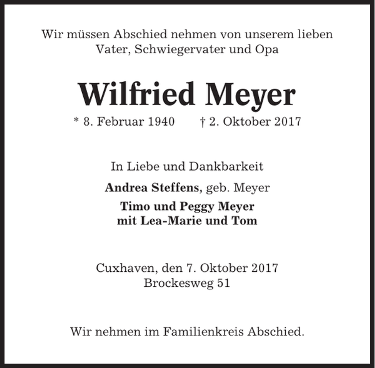 <p>Wir müssen Abschied nehmen von unserem lieben<br />Vater, Schwiegervater und Opa</p><p>Wilfried Meyer<br />* 8. Februar 1940</p><p>† 2. Oktober 2017</p><p>In Liebe und Dankbarkeit<br />Andrea Steffens, geb. Meyer<br />Timo und Peggy Meyer<br />mit Lea-Marie und Tom</p><p>Cuxhaven, den 7. Oktober 2017<br />Brockesweg 51</p><p>Wir nehmen im Familienkreis Abschied.</p>