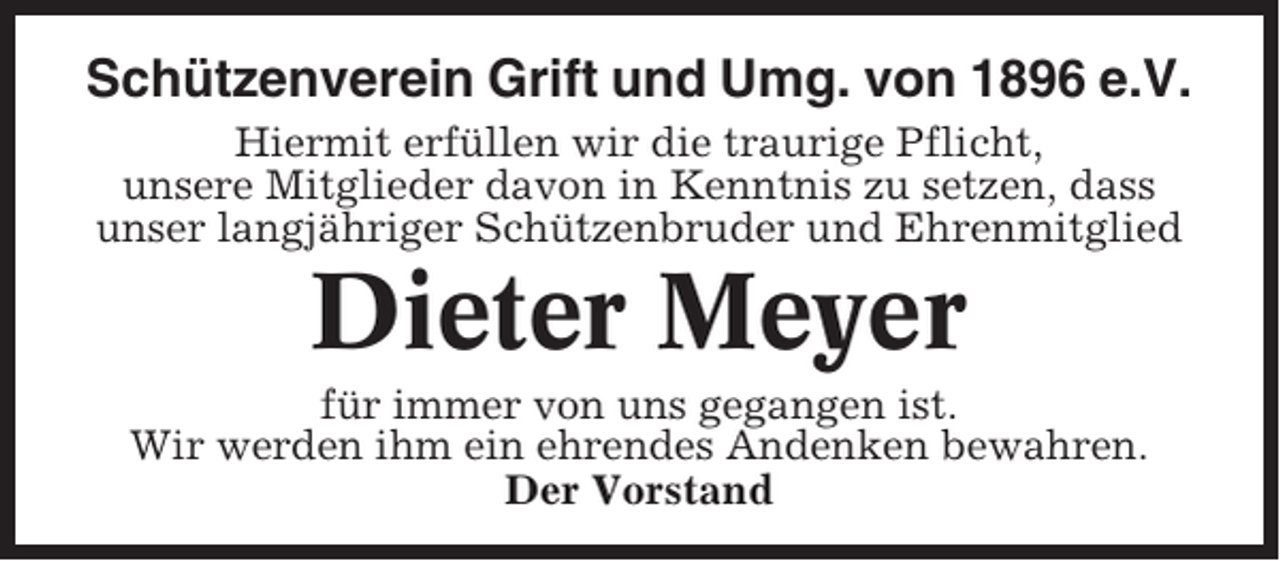 <p>Schützenverein Grift und Umg. von 1896 e.V.<br />Hiermit erfüllen wir die traurige Pflicht,<br />unsere Mitglieder davon in Kenntnis zu setzen, dass<br />unser langjähriger Schützenbruder und Ehrenmitglied</p><p>Dieter Meyer<br />für immer von uns gegangen ist.<br />Wir werden ihm ein ehrendes Andenken bewahren.<br />Der Vorstand</p>