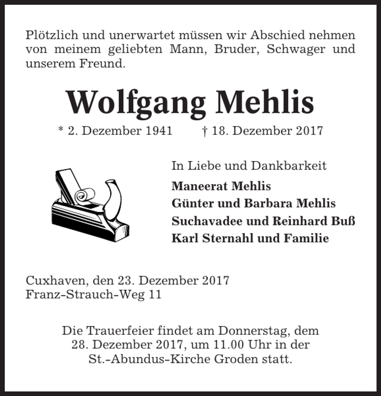 <p>Plötzlich und unerwartet müssen wir Abschied nehmen<br />von meinem geliebten Mann, Bruder, Schwager und<br />unserem Freund.</p><p>Wolfgang Mehlis<br />* 2. Dezember 1941</p><p>† 18. Dezember 2017</p><p>In Liebe und Dankbarkeit<br />Maneerat Mehlis<br />Günter und Barbara Mehlis<br />Suchavadee und Reinhard Buß<br />Karl Sternahl und Familie<br />Cuxhaven, den 23. Dezember 2017<br />Franz-Strauch-Weg 11<br />Die Trauerfeier findet am Donnerstag, dem<br />28. Dezember 2017, um 11.00 Uhr in der<br />St.-Abundus-Kirche Groden statt.</p>
