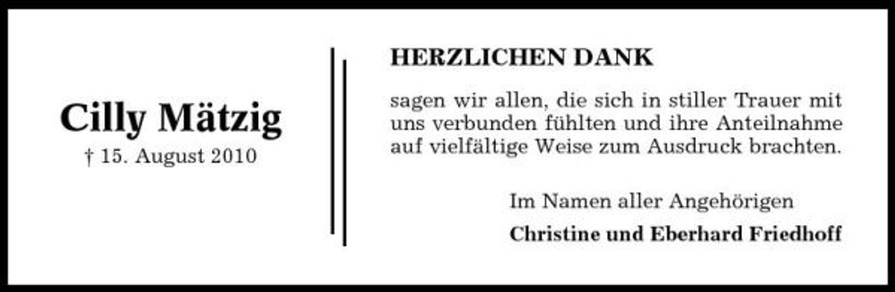 <p>HERZLICHEN DANK</p><p>Cilly Mätzig<br />† 15. August 2010</p><p>sagen wir allen, die sich in stiller Trauer mit uns verbunden fühlten und ihre Anteilnahme auf vielfältige Weise zum Ausdruck brachten. Im Namen aller Angehörigen Christine und Eberhard Friedhoff</p>
