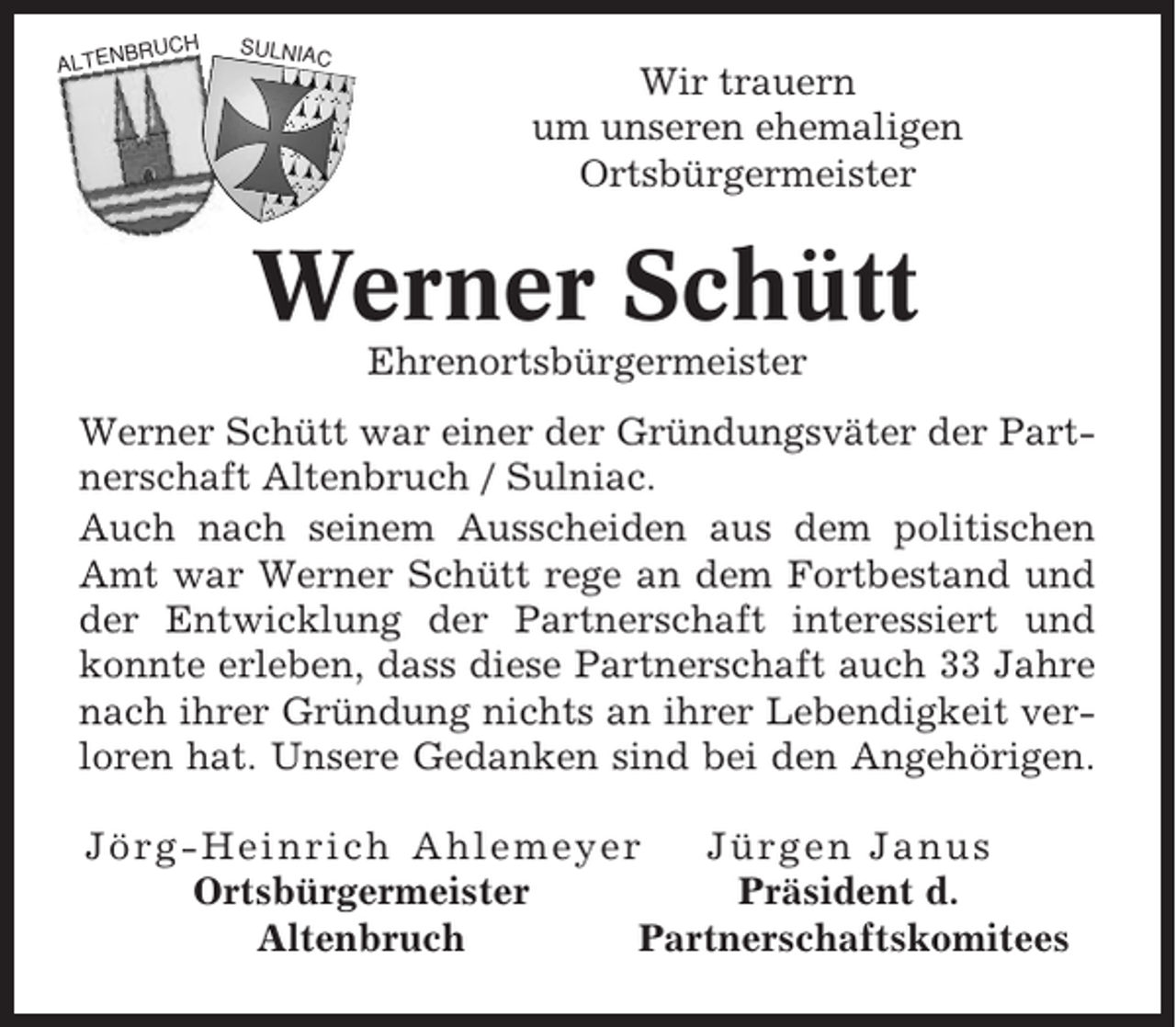 <p>BRUCH</p><p>ALTEN</p><p>SULNIA</p><p>C</p><p>Wir trauern<br />um unseren ehemaligen<br />Ortsbürgermeister</p><p>Werner Schütt<br />Ehrenortsbürgermeister<br />Werner Schütt war einer der Gründungsväter der Partnerschaft Altenbruch / Sulniac.<br />Auch nach seinem Ausscheiden aus dem politischen<br />Amt war Werner Schütt rege an dem Fortbestand und<br />der Entwicklung der Partnerschaft interessiert und<br />konnte erleben, dass diese Partnerschaft auch 33 Jahre<br />nach ihrer Gründung nichts an ihrer Lebendigkeit verloren hat. Unsere Gedanken sind bei den Angehörigen.<br />Jörg-Heinrich Ahlemeyer<br />Jürgen Janus<br />Ortsbürgermeister<br />Präsident d.<br />Altenbruch<br />Partnerschaftskomitees</p>