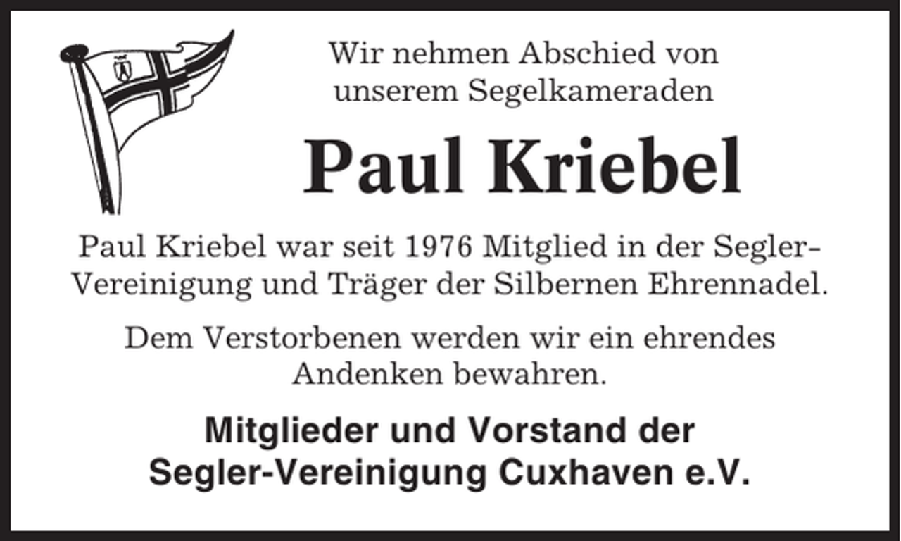<p>Wir nehmen Abschied von<br />unserem Segelkameraden</p><p>Paul Kriebel<br />Paul Kriebel war seit 1976 Mitglied in der SeglerVereinigung und Träger der Silbernen Ehrennadel.<br />Dem Verstorbenen werden wir ein ehrendes<br />Andenken bewahren.</p><p>Mitglieder und Vorstand der<br />Segler-Vereinigung Cuxhaven e.V.</p>