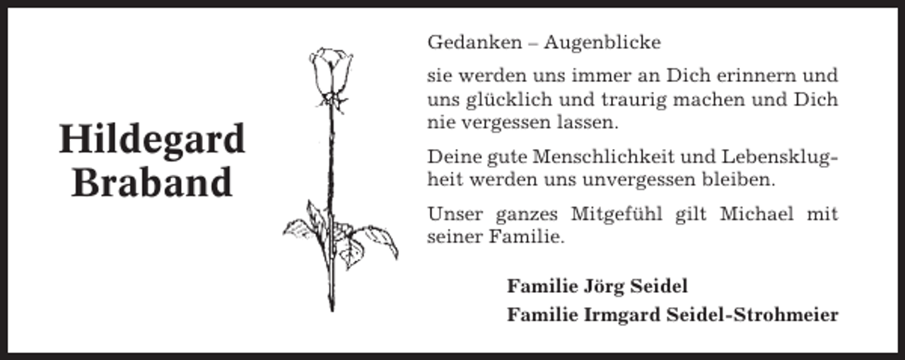 <p>Gedanken – Augenblicke</p><p>Hildegard<br />Braband</p><p>sie werden uns immer an Dich erinnern und<br />uns glücklich und traurig machen und Dich<br />nie vergessen lassen.<br />Deine gute Menschlichkeit und Lebensklugheit werden uns unvergessen bleiben.<br />Unser ganzes Mitgefühl gilt Michael mit<br />seiner Familie.<br />Familie Jörg Seidel<br />Familie Irmgard Seidel-Strohmeier</p>