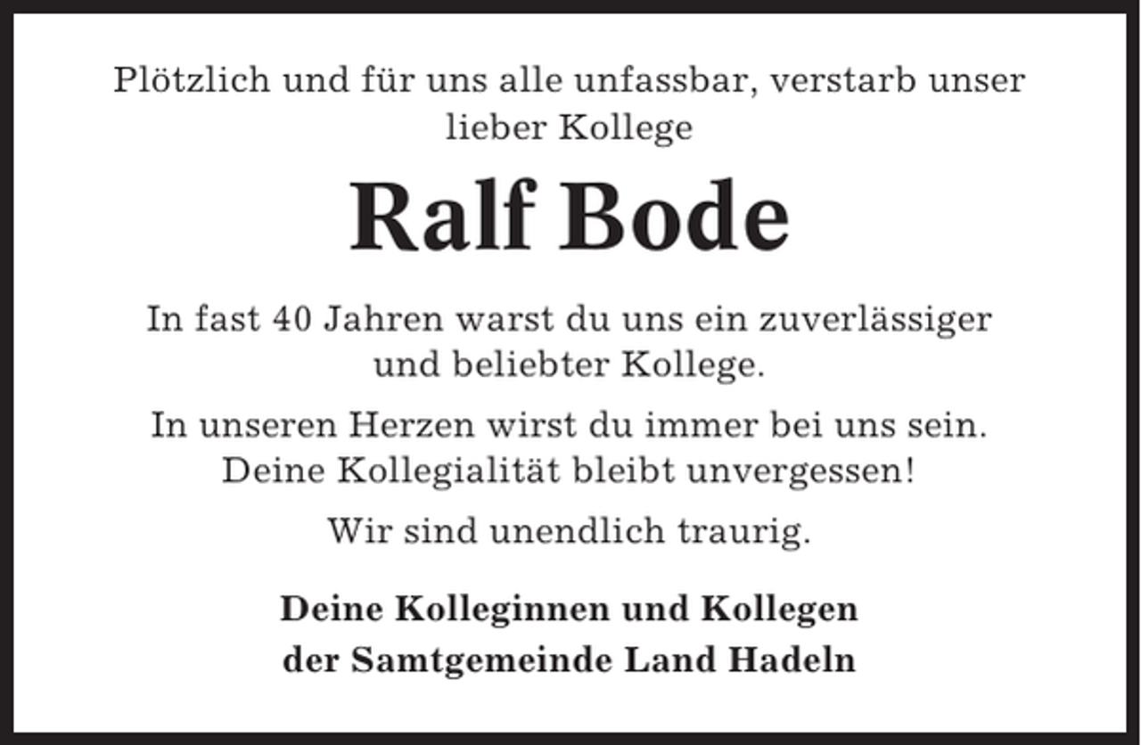 <p>Plötzlich und für uns alle unfassbar, verstarb unser<br />lieber Kollege</p><p>Ralf Bode<br />In fast 40 Jahren warst du uns ein zuverlässiger<br />und beliebter Kollege.<br />In unseren Herzen wirst du immer bei uns sein.<br />Deine Kollegialität bleibt unvergessen!<br />Wir sind unendlich traurig.<br />Deine Kolleginnen und Kollegen<br />der Samtgemeinde Land Hadeln</p>