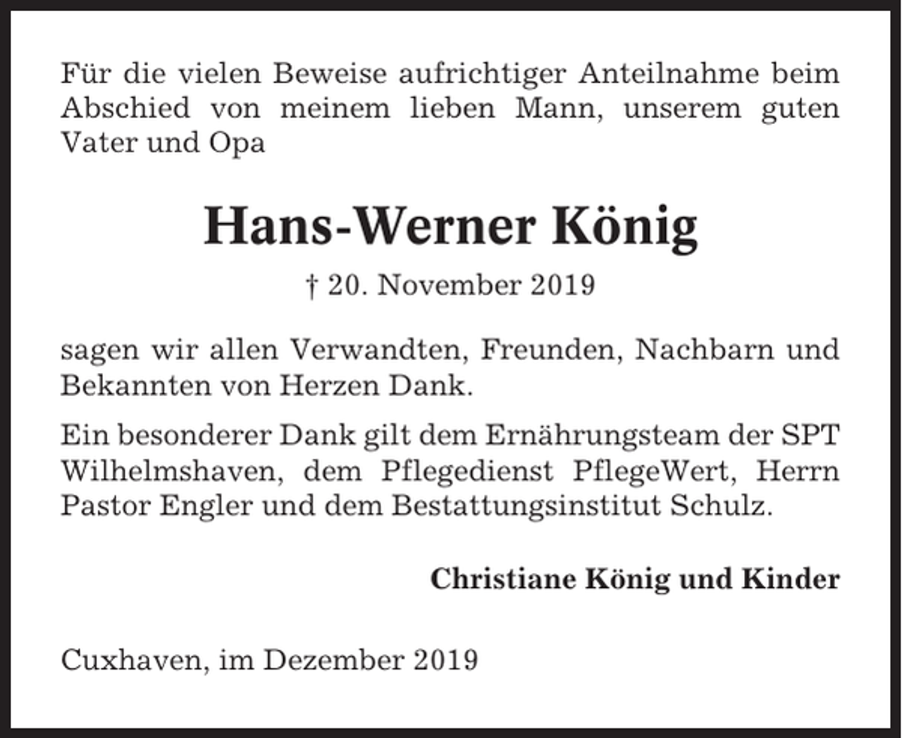 <p>Für die vielen Beweise aufrichtiger Anteilnahme beim<br />Abschied von meinem lieben Mann, unserem guten<br />Vater und Opa</p><p>Hans-Werner König<br />† 20. November 2019<br />sagen wir allen Verwandten, Freunden, Nachbarn und<br />Bekannten von Herzen Dank.<br />Ein besonderer Dank gilt dem Ernährungsteam der SPT<br />Wilhelmshaven, dem Pflegedienst PflegeWert, Herrn<br />Pastor Engler und dem Bestattungsinstitut Schulz.<br />Christiane König und Kinder<br />Cuxhaven, im Dezember 2019</p>