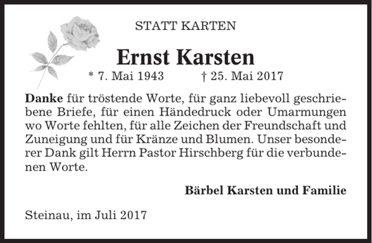 <p>STATT KARTEN</p><p>Ernst Karsten<br />* 7. Mai 1943</p><p>† 25. Mai 2017</p><p>Danke für tröstende Worte, für ganz liebevoll geschriebene Briefe, für einen Händedruck oder Umarmungen<br />wo Worte fehlten, für alle Zeichen der Freundschaft und<br />Zuneigung und für Kränze und Blumen. Unser besonderer Dank gilt Herrn Pastor Hirschberg für die verbundenen Worte.<br />Bärbel Karsten und Familie<br />Steinau, im Juli 2017</p>