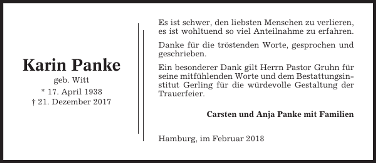 <p>Es ist schwer, den liebsten Menschen zu verlieren,<br />es ist wohltuend so viel Anteilnahme zu erfahren.<br />Danke für die tröstenden Worte, gesprochen und<br />geschrieben.</p><p>Karin Panke<br />geb. Witt<br />* 17. April 1938<br />† 21. Dezember 2017</p><p>Ein besonderer Dank gilt Herrn Pastor Gruhn für<br />seine mitfühlenden Worte und dem Bestattungsinstitut Gerling für die würdevolle Gestaltung der<br />Trauerfeier.<br />Carsten und Anja Panke mit Familien<br />Hamburg, im Februar 2018</p>
