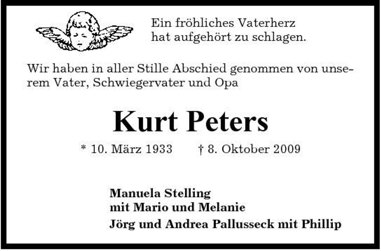 <p>Ein fröhliches Vaterherz hat aufgehört zu schlagen. Wir haben in aller Stille Abschied genommen von unserem Vater, Schwiegervater und Opa</p><p>Kurt Peters<br />* 10. März 1933 † 8. Oktober 2009 Manuela Stelling mit Mario und Melanie Jörg und Andrea Pallusseck mit Phillip</p>