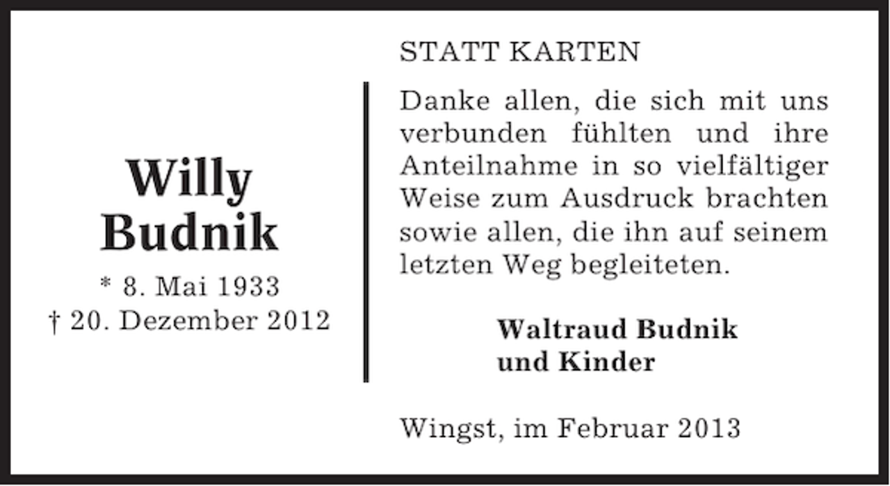 <p>STATT KARTEN</p><p>Willy<br />Budnik<br />* 8. Mai 1933<br />† 20. Dezember 2012</p><p>Danke allen, die sich mit uns<br />verbunden fühlten und ihre<br />Anteilnahme in so vielfältiger<br />Weise zum Ausdruck brachten<br />sowie allen, die ihn auf seinem<br />letzten Weg begleiteten.<br />Waltraud Budnik<br />und Kinder<br />Wingst, im Februar 2013</p>