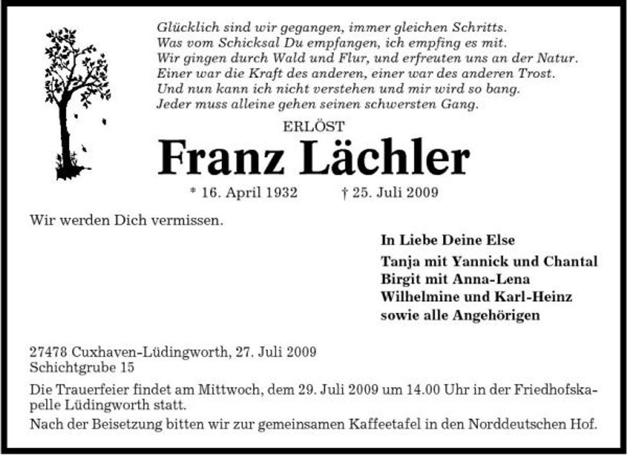 <p>Glücklich sind wir gegangen, immer gleichen Schritts. Was vom Schicksal Du empfangen, ich empfing es mit. Wir gingen durch Wald und Flur, und erfreuten uns an der Natur. Einer war die Kraft des anderen, einer war des anderen Trost. Und nun kann ich nicht verstehen und mir wird so bang. Jeder muss alleine gehen seinen schwersten Gang.</p><p>ERLÖST</p><p>Franz Lächler<br />* 16. April 1932 Wir werden Dich vermissen. In Liebe Deine Else Tanja mit Yannick und Chantal Birgit mit Anna-Lena Wilhelmine und Karl-Heinz sowie alle Angehörigen 27478 Cuxhaven-Lüdingworth, 27. Juli 2009 Schichtgrube 15 Die Trauerfeier findet am Mittwoch, dem 29. Juli 2009 um 14.00 Uhr in der Friedhofskapelle Lüdingworth statt. Nach der Beisetzung bitten wir zur gemeinsamen Kaffeetafel in den Norddeutschen Hof. † 25. Juli 2009</p>