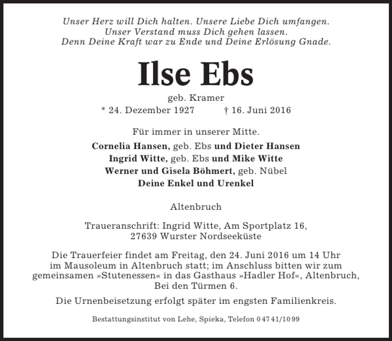 <p>Unser Herz will Dich halten. Unsere Liebe Dich umfangen.<br />Unser Verstand muss Dich gehen lassen.<br />Denn Deine Kraft war zu Ende und Deine Erlösung Gnade.</p><p>Ilse Ebs<br />geb. Kramer<br />* 24. Dezember 1927<br />† 16. Juni 2016<br />Für immer in unserer Mitte.<br />Cornelia Hansen, geb. Ebs und Dieter Hansen<br />Ingrid Witte, geb. Ebs und Mike Witte<br />Werner und Gisela Böhmert, geb. Nübel<br />Deine Enkel und Urenkel<br />Altenbruch<br />Traueranschrift: Ingrid Witte, Am Sportplatz 16,<br />27639 Wurster Nordseeküste<br />Die Trauerfeier findet am Freitag, den 24. Juni 2016 um 14 Uhr<br />im Mausoleum in Altenbruch statt; im Anschluss bitten wir zum<br />gemeinsamen »Stutenessen« in das Gasthaus »Hadler Hof«, Altenbruch,<br />Bei den Türmen 6.<br />Die Urnenbeisetzung erfolgt später im engsten Familienkreis.<br />Bestattungsinstitut von Lehe, Spieka, Telefon 0 47 41/10 99</p>