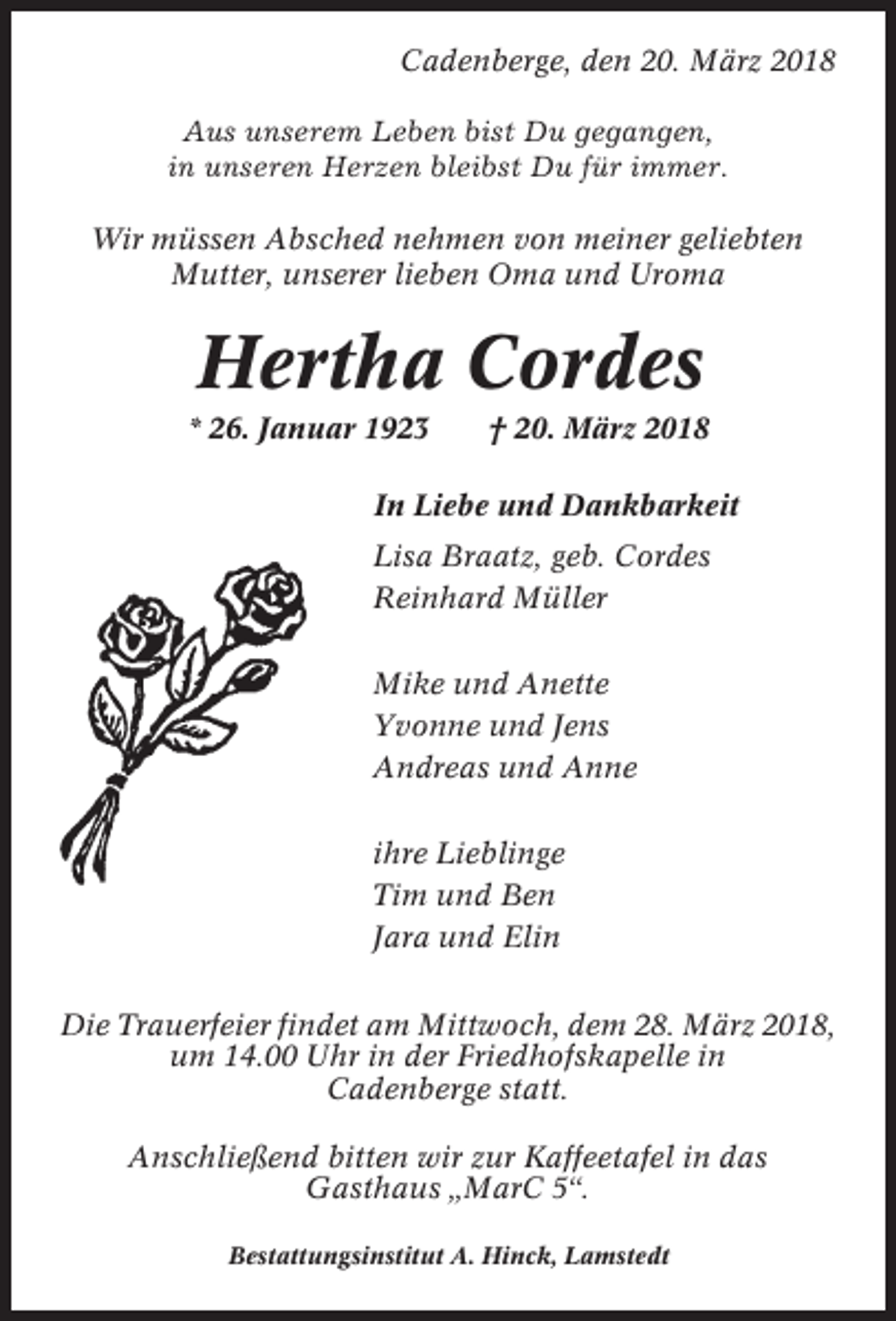 <p>Cadenberge, den 20. März 2018<br />Aus unserem Leben bist Du gegangen,<br />in unseren Herzen bleibst Du für immer.<br />Wir müssen Absched nehmen von meiner geliebten<br />Mutter, unserer lieben Oma und Uroma</p><p>Hertha Cordes<br />* 26. Januar 1923</p><p>† 20. März 2018</p><p>In Liebe und Dankbarkeit<br />Lisa Braatz, geb. Cordes<br />Reinhard Müller<br />Mike und Anette<br />Yvonne und Jens<br />Andreas und Anne<br />ihre Lieblinge<br />Tim und Ben<br />Jara und Elin<br />Die Trauerfeier findet am Mittwoch, dem 28. März 2018,<br />um 14.00 Uhr in der Friedhofskapelle in<br />Cadenberge statt.<br />Anschließend bitten wir zur Kaffeetafel in das<br />Gasthaus „MarC 5“.<br />Bestattungsinstitut A. Hinck, Lamstedt</p>
