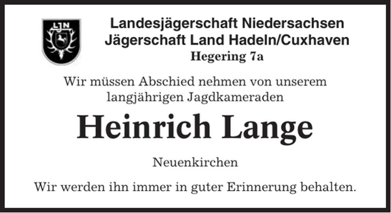 <p>Landesjägerschaft Niedersachsen<br />Jägerschaft Land Hadeln/Cuxhaven<br />Hegering 7a<br />Wir müssen Abschied nehmen von unserem<br />langjährigen Jagdkameraden</p><p>Heinrich Lange<br />Neuenkirchen<br />Wir werden ihn immer in guter Erinnerung behalten.</p>