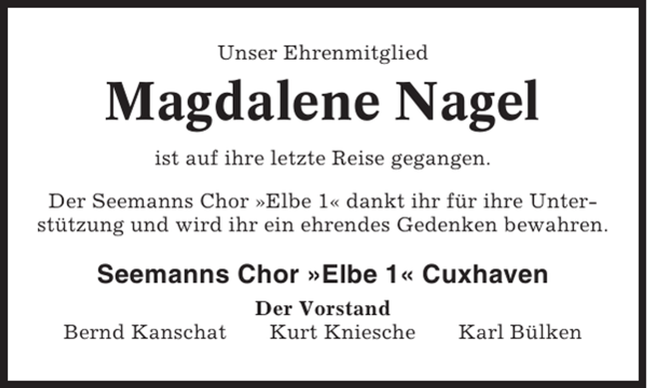 <p>Unser Ehrenmitglied</p><p>Magdalene Nagel<br />ist auf ihre letzte Reise gegangen.<br />Der Seemanns Chor »Elbe 1« dankt ihr für ihre Unterstützung und wird ihr ein ehrendes Gedenken bewahren.</p><p>Seemanns Chor »Elbe 1« Cuxhaven<br />Bernd Kanschat</p><p>Der Vorstand<br />Kurt Kniesche</p><p>Karl Bülken</p>