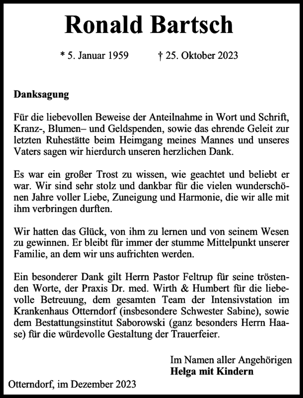 <p>Ronald Bartsch<br />* 5. Januar 1959</p><p>† 25. Oktober 2023</p><p>Danksagung<br />Für die liebevollen Beweise der Anteilnahme in Wort und Schrift,<br />Kranz-, Blumen– und Geldspenden, sowie das ehrende Geleit zur<br />letzten Ruhestätte beim Heimgang meines Mannes und unseres<br />Vaters sagen wir hierdurch unseren herzlichen Dank.<br />Es war ein großer Trost zu wissen, wie geachtet und beliebt er<br />war. Wir sind sehr stolz und dankbar für die vielen wunderschönen Jahre voller Liebe, Zuneigung und Harmonie, die wir alle mit<br />ihm verbringen durften.<br />Wir hatten das Glück, von ihm zu lernen und von seinem Wesen<br />zu gewinnen. Er bleibt für immer der stumme Mittelpunkt unserer<br />Familie, an dem wir uns aufrichten werden.<br />Ein besonderer Dank gilt Herrn Pastor Feltrup für seine tröstenden Worte, der Praxis Dr. med. Wirth &amp; Humbert für die liebevolle Betreuung, dem gesamten Team der Intensivstation im<br />Krankenhaus Otterndorf (insbesondere Schwester Sabine), sowie<br />dem Bestattungsinstitut Saborowski (ganz besonders Herrn Haase) für die würdevolle Gestaltung der Trauerfeier.</p><p>Otterndorf, im Dezember 2023</p><p>Im Namen aller Angehörigen<br />Helga mit Kindern</p>