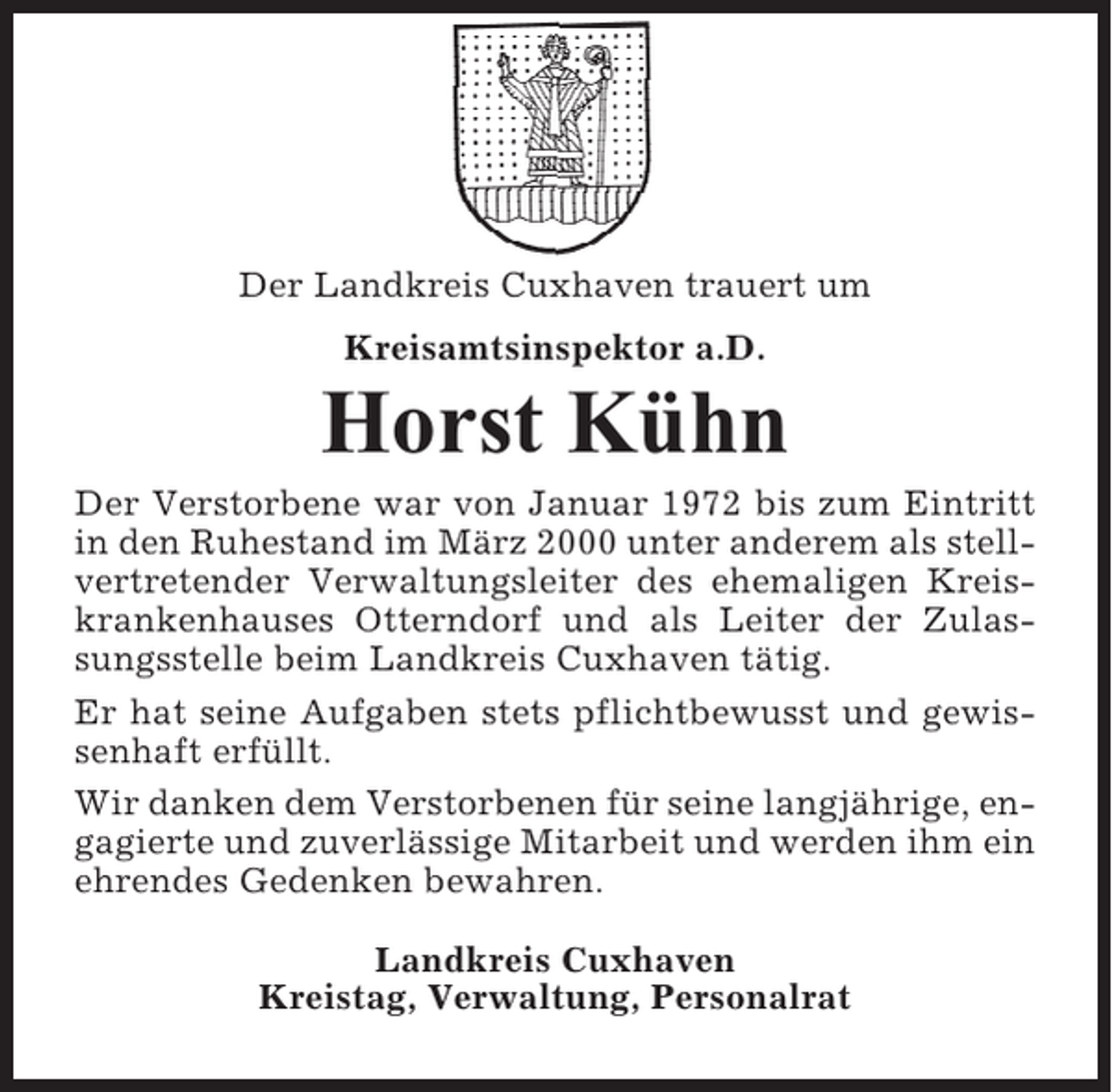 <p>Der Landkreis Cuxhaven trauert um<br />Kreisamtsinspektor a.D.</p><p>Horst Kühn<br />Der Verstorbene war von Januar 1972 bis zum Eintritt<br />in den Ruhestand im März 2000 unter anderem als stellvertretender Verwaltungsleiter des ehemaligen Kreiskrankenhauses Otterndorf und als Leiter der Zulassungsstelle beim Landkreis Cuxhaven tätig.<br />Er hat seine Aufgaben stets pflichtbewusst und gewissenhaft erfüllt.<br />Wir danken dem Verstorbenen für seine langjährige, engagierte und zuverlässige Mitarbeit und werden ihm ein<br />ehrendes Gedenken bewahren.<br />Landkreis Cuxhaven<br />Kreistag, Verwaltung, Personalrat</p>