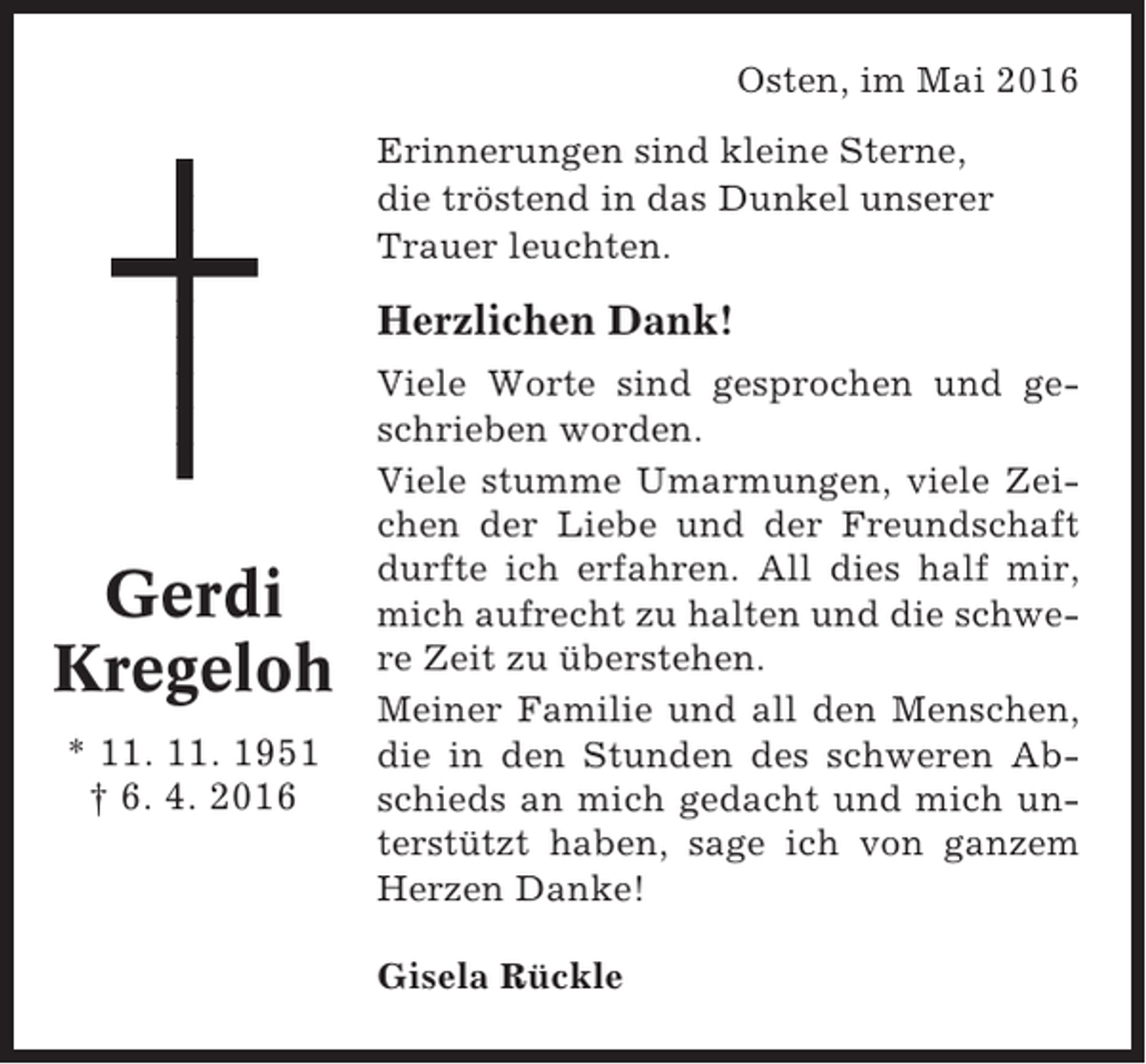 <p>Osten, im Mai 2016<br />Erinnerungen sind kleine Sterne,<br />die tröstend in das Dunkel unserer<br />Trauer leuchten.</p><p>Herzlichen Dank!</p><p>Gerdi<br />Kregeloh<br />* 11. 11. 1951<br />† 6. 4. 2016</p><p>Viele Worte sind gesprochen und geschrieben worden.<br />Viele stumme Umarmungen, viele Zeichen der Liebe und der Freundschaft<br />durfte ich erfahren. All dies half mir,<br />mich aufrecht zu halten und die schwere Zeit zu überstehen.<br />Meiner Familie und all den Menschen,<br />die in den Stunden des schweren Abschieds an mich gedacht und mich unterstützt haben, sage ich von ganzem<br />Herzen Danke!<br />Gisela Rückle</p>