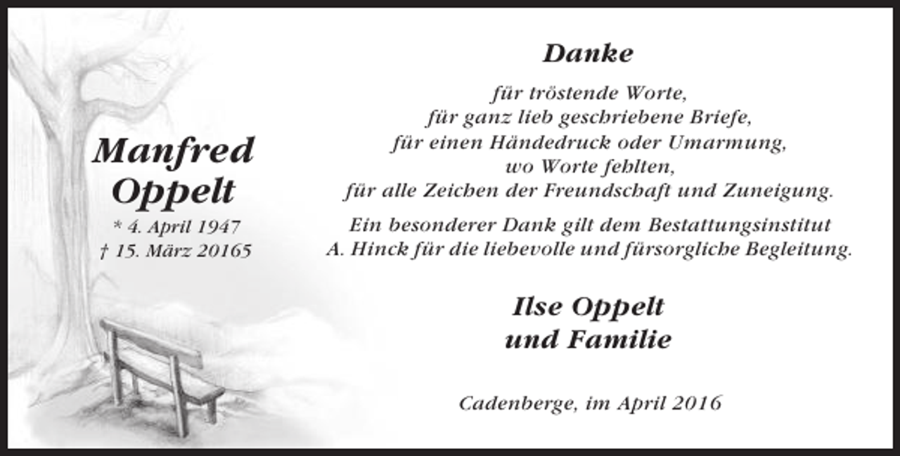 <p>Danke</p><p>Manfred<br />Oppelt</p><p>für tröstende Worte,<br />für ganz lieb geschriebene Briefe,<br />für einen Händedruck oder Umarmung,<br />wo Worte fehlten,<br />für alle Zeichen der Freundschaft und Zuneigung.</p><p>* 4. April 1947<br />† 15. März 20165</p><p>Ein besonderer Dank gilt dem Bestattungsinstitut<br />A. Hinck für die liebevolle und fürsorgliche Begleitung.</p><p>Ilse Oppelt<br />und Familie<br />Cadenberge, im April 2016</p>