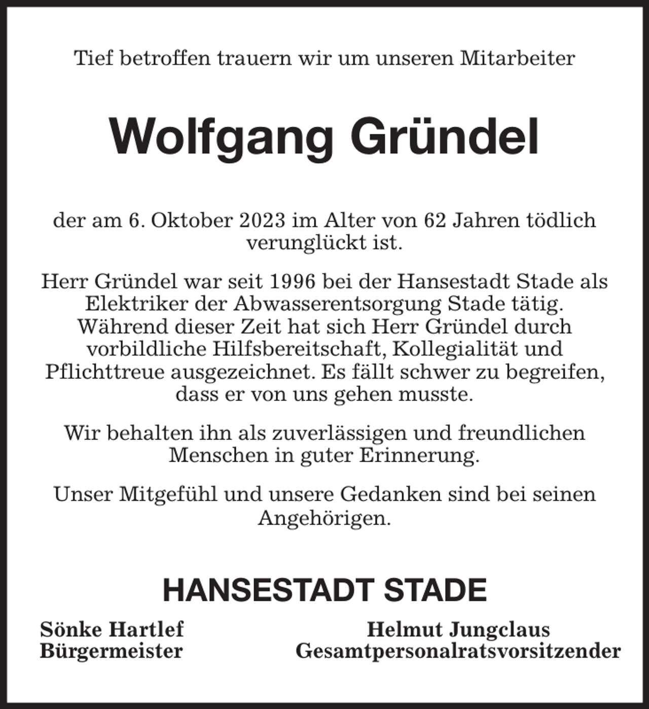 <p>Tief betroffen trauern wir um unseren Mitarbeiter</p><p>Wolfgang Gründel<br />der am 6. Oktober 2023 im Alter von 62 Jahren tödlich<br />verunglückt ist.<br />Herr Gründel war seit 1996 bei der Hansestadt Stade als<br />Elektriker der Abwasserentsorgung Stade tätig.<br />Während dieser Zeit hat sich Herr Gründel durch<br />vorbildliche Hilfsbereitschaft, Kollegialität und<br />Pflichttreue ausgezeichnet. Es fällt schwer zu begreifen,<br />dass er von uns gehen musste.<br />Wir behalten ihn als zuverlässigen und freundlichen<br />Menschen in guter Erinnerung.<br />Unser Mitgefühl und unsere Gedanken sind bei seinen<br />Angehörigen.</p><p>HANSESTADT STADE<br />Sönke Hartlef<br />Bürgermeister</p><p>Helmut Jungclaus<br />Gesamtpersonalratsvorsitzender</p>