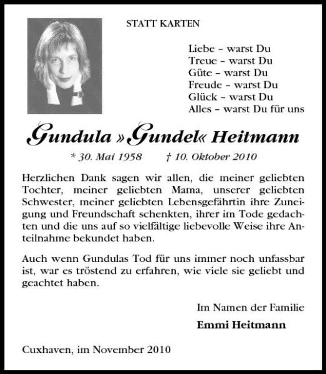 <p>STATT KARTEN</p><p>Liebe – warst Du Treue – warst Du Güte – warst Du Freude – warst Du Glück – warst Du Alles – warst Du für uns</p><p>G undula »G undel« Heitmann<br />* 30. Mai 1958 † 10. Oktober 2010</p><p>Herzlichen Dank sagen wir allen, die meiner geliebten Tochter, meiner geliebten Mama, unserer geliebten Schwester, meiner geliebten Lebensgefährtin ihre Zuneigung und Freundschaft schenkten, ihrer im Tode gedachten und die uns auf so vielfältige liebevolle Weise ihre Anteilnahme bekundet haben. Auch wenn Gundulas Tod für uns immer noch unfassbar ist, war es tröstend zu erfahren, wie viele sie geliebt und geachtet haben. Im Namen der Familie Emmi Heitmann Cuxhaven, im November 2010</p>