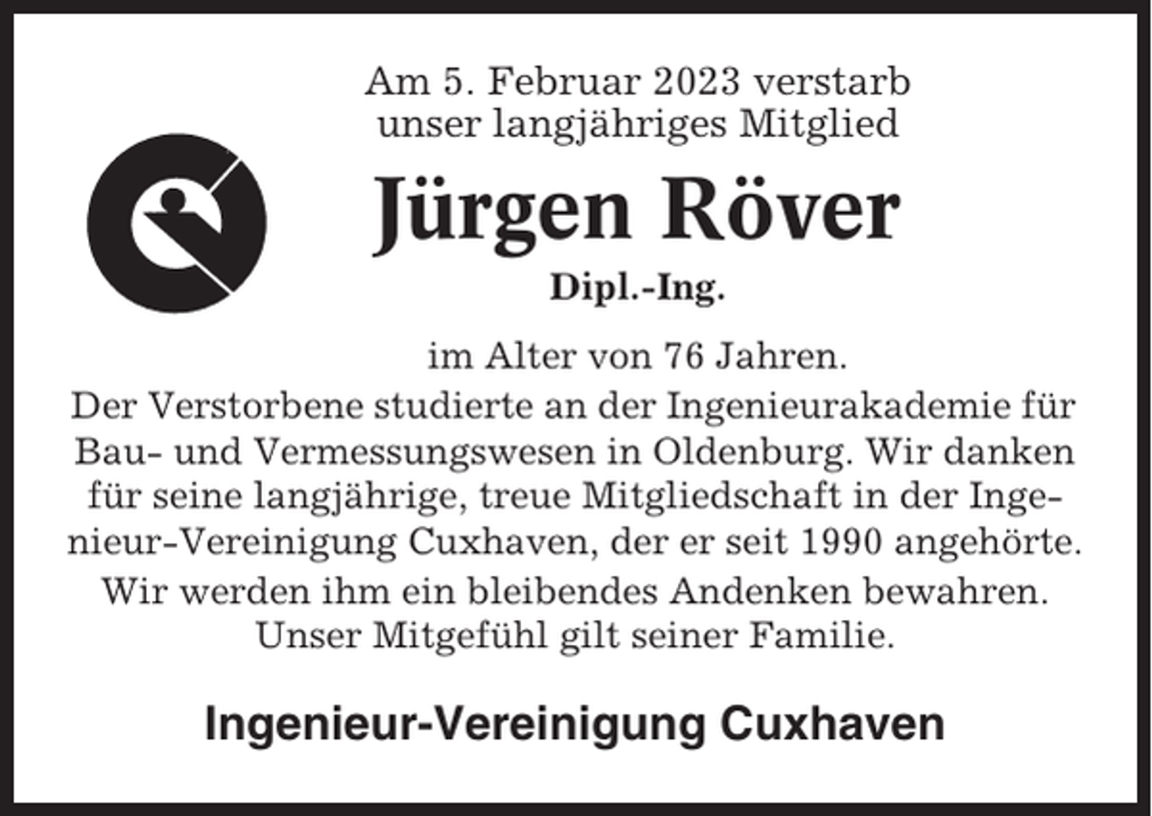 <p>Am 5. Februar 2023 verstarb<br />unser langjähriges Mitglied</p><p>Jürgen Röver<br />Dipl.-Ing.<br />im Alter von 76 Jahren.<br />Der Verstorbene studierte an der Ingenieurakademie für<br />Bau- und Vermessungswesen in Oldenburg. Wir danken<br />für seine langjährige, treue Mitgliedschaft in der Ingenieur-Vereinigung Cuxhaven, der er seit 1990 angehörte.<br />Wir werden ihm ein bleibendes Andenken bewahren.<br />Unser Mitgefühl gilt seiner Familie.</p><p>Ingenieur-Vereinigung Cuxhaven</p>
