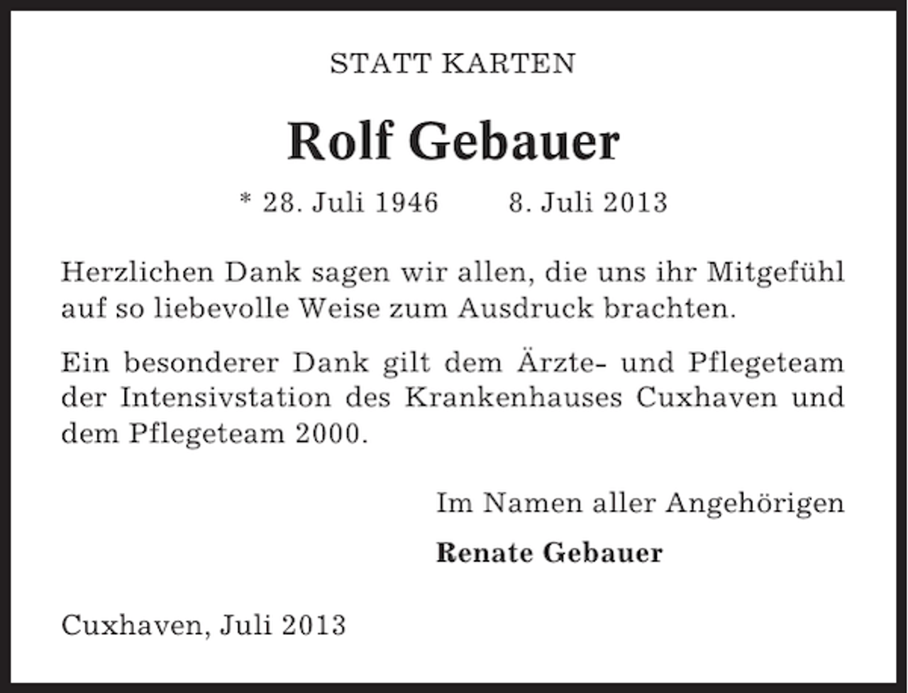 <p>STATT KARTEN</p><p>Rolf Gebauer<br />* 28. Juli 1946</p><p>8. Juli 2013</p><p>Herzlichen Dank sagen wir allen, die uns ihr Mitgefühl<br />auf so liebevolle Weise zum Ausdruck brachten.<br />Ein besonderer Dank gilt dem Ärzte- und Pflegeteam<br />der Intensivstation des Krankenhauses Cuxhaven und<br />dem Pflegeteam 2000.<br />Im Namen aller Angehörigen<br />Renate Gebauer<br />Cuxhaven, Juli 2013</p>