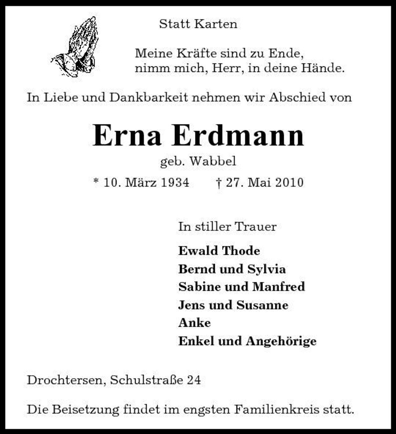 <p>Statt Karten Meine Kräfte sind zu Ende, nimm mich, Herr, in deine Hände. In Liebe und Dankbarkeit nehmen wir Abschied von</p><p>Erna Erdmann<br />geb. Wabbel * 10. März 1934 † 27. Mai 2010 In stiller Trauer Ewald Thode Bernd und Sylvia Sabine und Manfred Jens und Susanne Anke Enkel und Angehörige Drochtersen, Schulstraße 24 Die Beisetzung findet im engsten Familienkreis statt.</p>