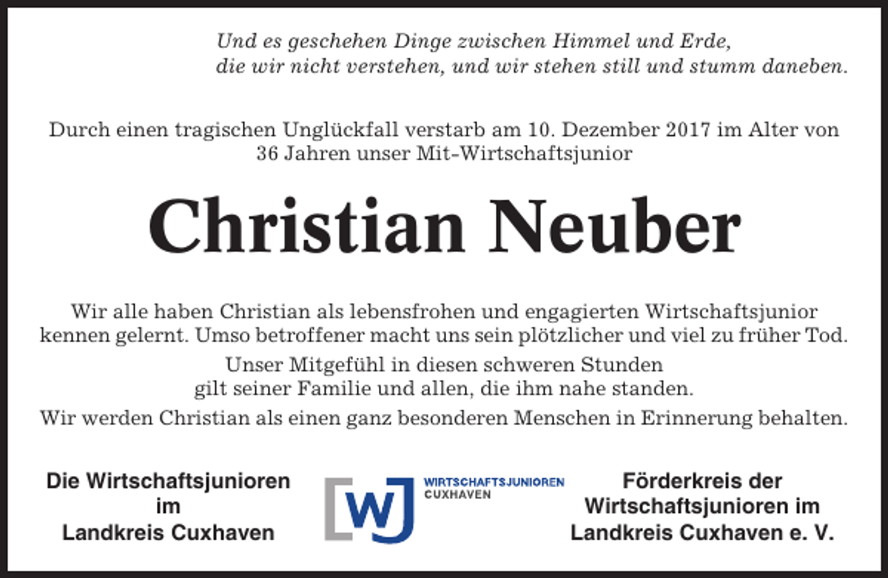 <p>Und es geschehen Dinge zwischen Himmel und Erde,<br />die wir nicht verstehen, und wir stehen still und stumm daneben.<br />Durch einen tragischen Unglückfall verstarb am 10. Dezember 2017 im Alter von<br />36 Jahren unser Mit-Wirtschaftsjunior</p><p>Christian Neuber<br />Wir alle haben Christian als lebensfrohen und engagierten Wirtschaftsjunior<br />kennen gelernt. Umso betroffener macht uns sein plötzlicher und viel zu früher Tod.<br />Unser Mitgefühl in diesen schweren Stunden<br />gilt seiner Familie und allen, die ihm nahe standen.<br />Wir werden Christian als einen ganz besonderen Menschen in Erinnerung behalten.</p><p>Die Wirtschaftsjunioren<br />im<br />Landkreis Cuxhaven</p><p>Förderkreis der<br />Wirtschaftsjunioren im<br />Landkreis Cuxhaven e. V.</p>