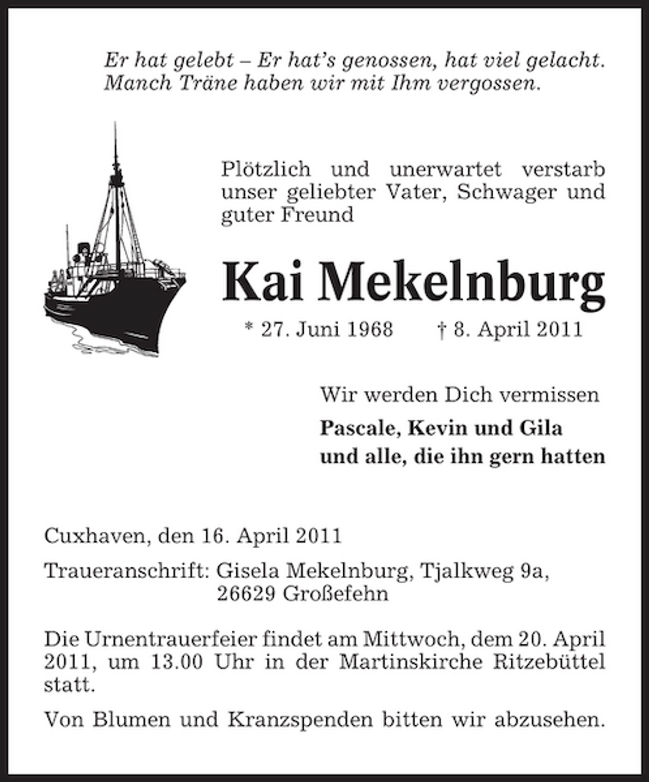 <p>Er hat gelebt – Er hat’s genossen, hat viel gelacht. Manch Träne haben wir mit Ihm vergossen.</p>
<p>Plötzlich und unerwartet verstarb unser geliebter Vater, Schwager und guter Freund</p>
<p>Kai Mekelnburg<br />* 27. Juni 1968 † 8. April 2011 Wir werden Dich vermissen Pascale, Kevin und Gila und alle, die ihn gern hatten</p>
<p>Cuxhaven, den 16. April 2011 Traueranschrift: Gisela Mekelnburg, Tjalkweg 9a, 26629 Großefehn Die Urnentrauerfeier findet am Mittwoch, dem 20. April 2011, um 13.00 Uhr in der Martinskirche Ritzebüttel statt. Von Blumen und Kranzspenden bitten wir abzusehen.</p>