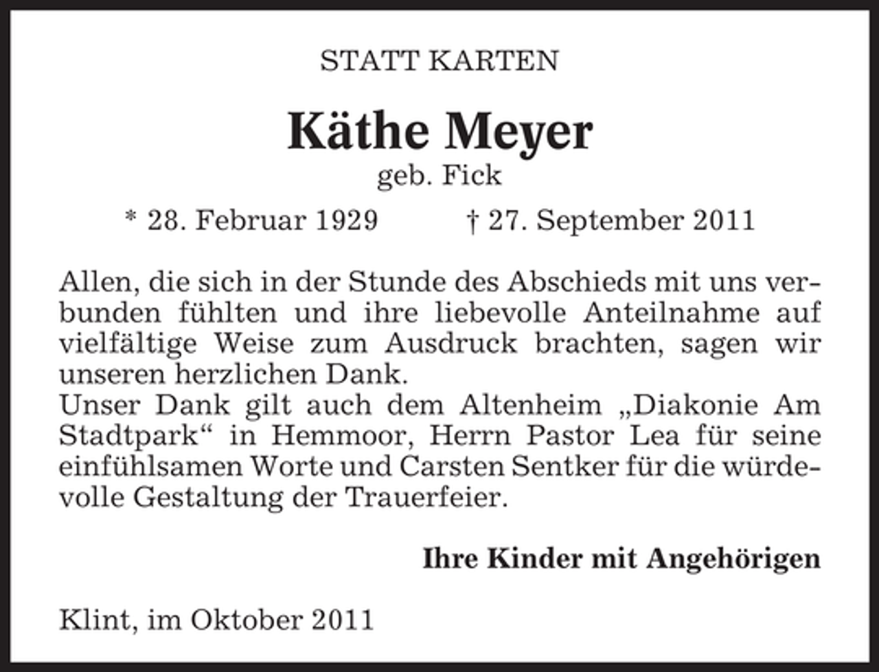 <p>STATT KARTEN</p><p>Käthe Meyer<br />geb. Fick<br />* 28. Februar 1929</p><p>† 27. September 2011</p><p>Allen, die sich in der Stunde des Abschieds mit uns verbunden fühlten und ihre liebevolle Anteilnahme auf<br />vielfältige Weise zum Ausdruck brachten, sagen wir<br />unseren herzlichen Dank.<br />Unser Dank gilt auch dem Altenheim „Diakonie Am<br />Stadtpark“ in Hemmoor, Herrn Pastor Lea für seine<br />einfühlsamen Worte und Carsten Sentker für die würdevolle Gestaltung der Trauerfeier.<br />Ihre Kinder mit Angehörigen<br />Klint, im Oktober 2011</p>