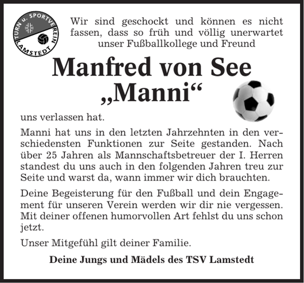 <p>Wir sind geschockt und können es nicht<br />fassen, dass so früh und völlig unerwartet<br />unser Fußballkollege und Freund</p><p>Manfred von See<br />„Manni“<br />uns verlassen hat.<br />Manni hat uns in den letzten Jahrzehnten in den verschiedensten Funktionen zur Seite gestanden. Nach<br />über 25 Jahren als Mannschaftsbetreuer der I. Herren<br />standest du uns auch in den folgenden Jahren treu zur<br />Seite und warst da, wann immer wir dich brauchten.<br />Deine Begeisterung für den Fußball und dein Engagement für unseren Verein werden wir dir nie vergessen.<br />Mit deiner offenen humorvollen Art fehlst du uns schon<br />jetzt.<br />Unser Mitgefühl gilt deiner Familie.<br />Deine Jungs und Mädels des TSV Lamstedt</p>