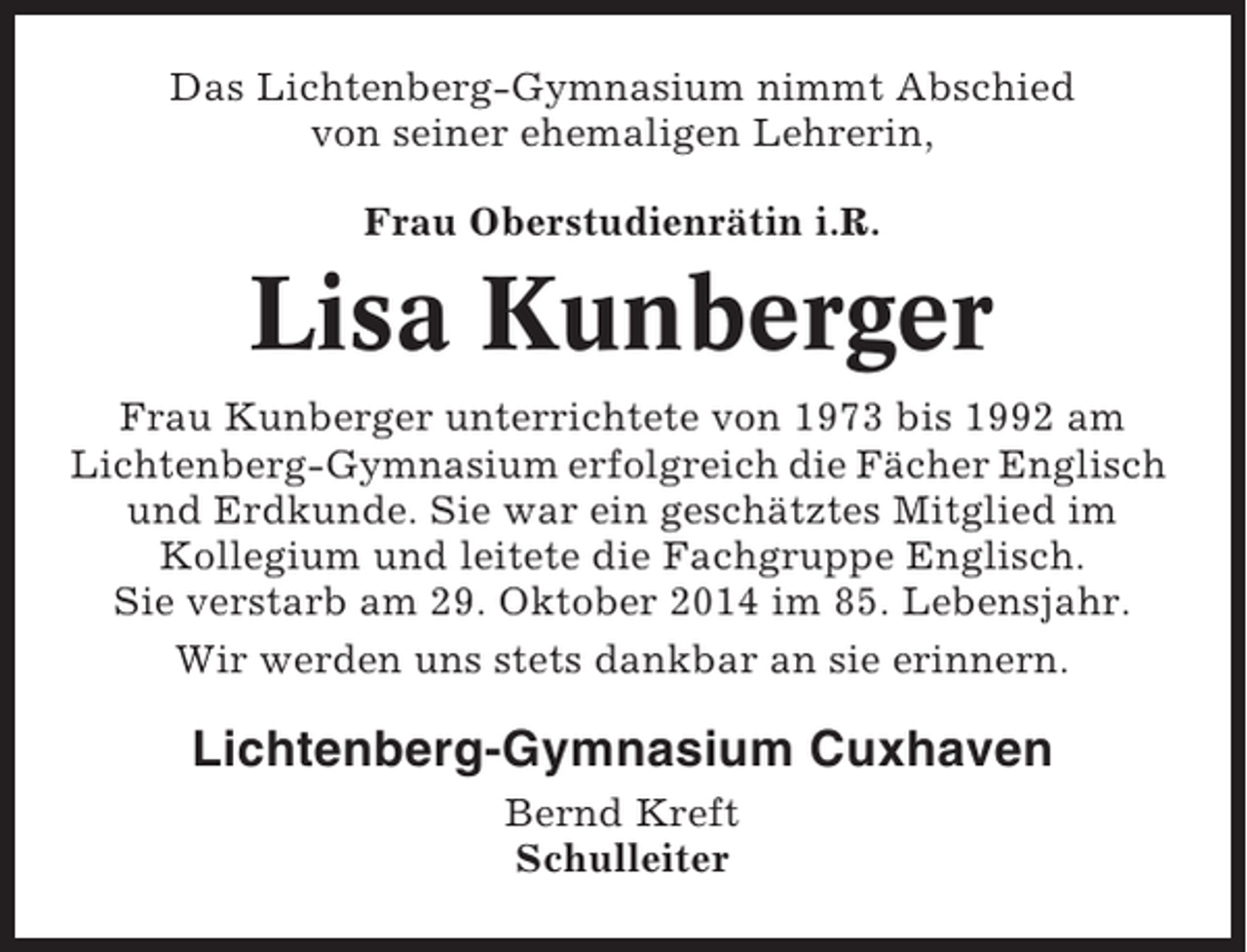 <p>Das Lichtenberg-Gymnasium nimmt Abschied<br />von seiner ehemaligen Lehrerin,<br />Frau Oberstudienrätin i.R.</p><p>Lisa Kunberger<br />Frau Kunberger unterrichtete von 1973 bis 1992 am<br />Lichtenberg-Gymnasium erfolgreich die Fächer Englisch<br />und Erdkunde. Sie war ein geschätztes Mitglied im<br />Kollegium und leitete die Fachgruppe Englisch.<br />Sie verstarb am 29. Oktober 2014 im 85. Lebensjahr.<br />Wir werden uns stets dankbar an sie erinnern.</p><p>Lichtenberg-Gymnasium Cuxhaven<br />Bernd Kreft<br />Schulleiter</p>