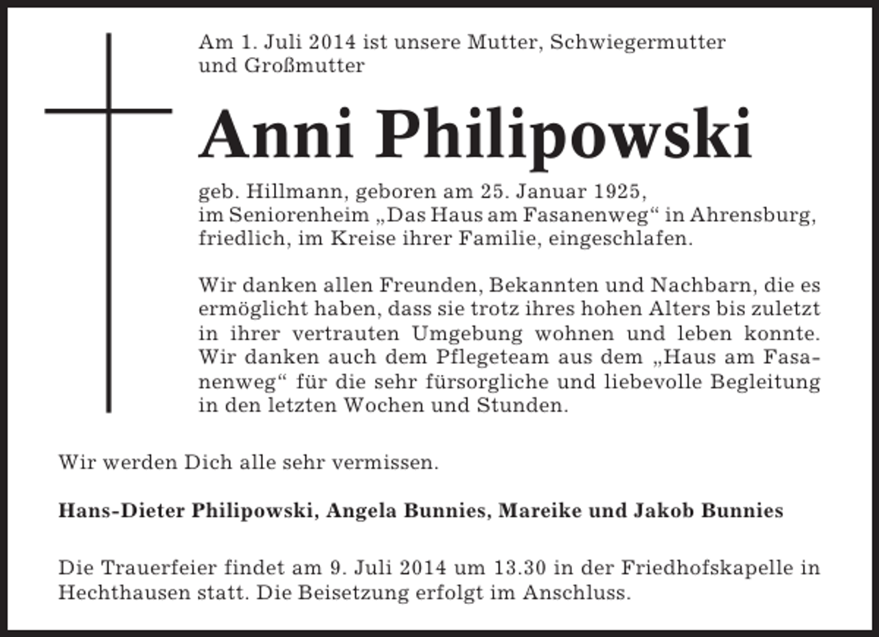 <p>Am 1. Juli 2014 ist unsere Mutter, Schwiegermutter<br />und Großmutter</p><p>Anni Philipowski<br />geb. Hillmann, geboren am 25. Januar 1925,<br />im Seniorenheim „Das Haus am Fasanenweg“ in Ahrensburg,<br />friedlich, im Kreise ihrer Familie, eingeschlafen.<br />Wir danken allen Freunden, Bekannten und Nachbarn, die es<br />ermöglicht haben, dass sie trotz ihres hohen Alters bis zuletzt<br />in ihrer vertrauten Umgebung wohnen und leben konnte.<br />Wir danken auch dem Pflegeteam aus dem „Haus am Fasanenweg“ für die sehr fürsorgliche und liebevolle Begleitung<br />in den letzten Wochen und Stunden.<br />Wir werden Dich alle sehr vermissen.<br />Hans-Dieter Philipowski, Angela Bunnies, Mareike und Jakob Bunnies<br />Die Trauerfeier findet am 9. Juli 2014 um 13.30 in der Friedhofskapelle in<br />Hechthausen statt. Die Beisetzung erfolgt im Anschluss.</p>